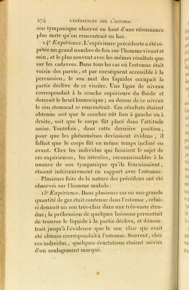 son tympanique observé en haut d’une résonnance plus mate qu’on rencontrait en bas. i4c Expérience. L’expérience précédente a été ré- pétée un grand nombre de fois sur l’homme vivant et sain, et le plus souvent avec les mêmes résultats que sur les cadavres. Dans tous les cas où l’estomac était voisin des parois , et par conséquent accessible à la percussion, le son mat des liquides occupait la partie déclive de ce viscère. Une ligne de niveau correspondait à la couche supérieure du fluide et donnait le bruithumorique ; au dessus de ce niveau le son stomacal se rencontrait. Ces résultats étaient obtenus soit que le coucher eût lieu à gauche ou à droite, soit que le corps fut placé dans l’attitude assise. Toutefois , dans cette dernière position, pour que les phénomènes devinssent évidens , il fallait que le corps fût en même temps incliné eu avant. Chez les individus qui faisaient le sujet de ces expériences, les intestins, reconnaissables à la nuance de son tympanique qu’ils fournissaient, étaient inférieurement en rapport avec l’estomac. Plusieurs faits de la nature des précédons ont été observés sur l’homme malade: 15e Expérience. Dans plusieurs cas où une grande quantité de gaz était contenue dans l’estomac , celui- ci donnait un son très-clair, dans une très-vaste éten- due; la préhension de quelques boissons permettait de trouver le liquide à la partie déclive, et démon- trait jusqu’à l’évidence que le son clair qui avait été obtenu correspondait à l’estomac. Souvent, chez ces individus , quelques éructations étaient suivies d’un soulagement marqué.