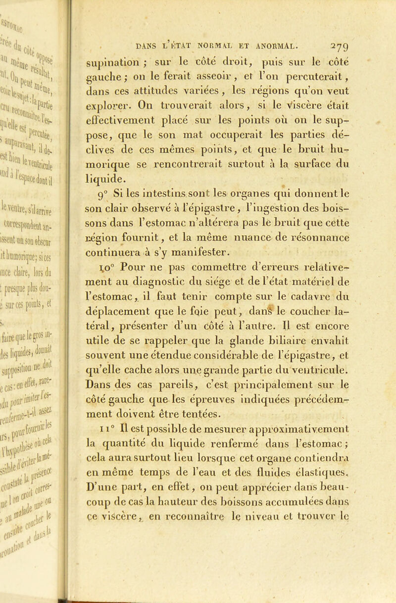 supination ; sur le côté droit, puis sur le côté gauche ; on le ferait asseoir, et l’on percuterait, dans ces attitudes variées, les régions qu’on veut explorer. On trouverait alors, si le viscère était effectivement placé sur les points où on le sup- pose, que le son mat occuperait les parties dé- clives de ces mêmes points, et que le bruit hu- morique se rencontrerait surtout à la surface du liquide. 90 Si les intestins sont les organes qui donnent le son clair observé à l’épigastre, l’ingestion des bois- sons dans l’estomac n’altérera pas le bruit que cette région fournit, et la même nuance de résonnance continuera à s’y manifester. i,o° Pour ne pas commettre d’erreurs relative- ment au diagnostic du siège et de l’état matériel de l’estomac, il faut tenir compte sur le cadavre du déplacement que le foie peut, dan’â le coucher la- téral, présenter d’un côté à l’autre. Il est encore utile de se rappeler que la glande biliaire envahit souvent une étendue considérable de l’épigastre, et qu’elle cache alors une grande partie du ventricule. Dans des cas pareils, c’est principalement sur le côté gauche que les épreuves indiquées précédem- ment doivent être tentées. 11° Il est possible de mesurer approximativement la quantité du liquide renfermé dans l’estomac ; cela aura surtout beu lorsque cet organe contiendra en même temps de l’eau et des fluides élastiques. D’une part, en effet, on peut apprécier dans beau- coup de cas la hauteur des boissons accumulées dans çe viscère, en reconnaître le niveau et trouver le