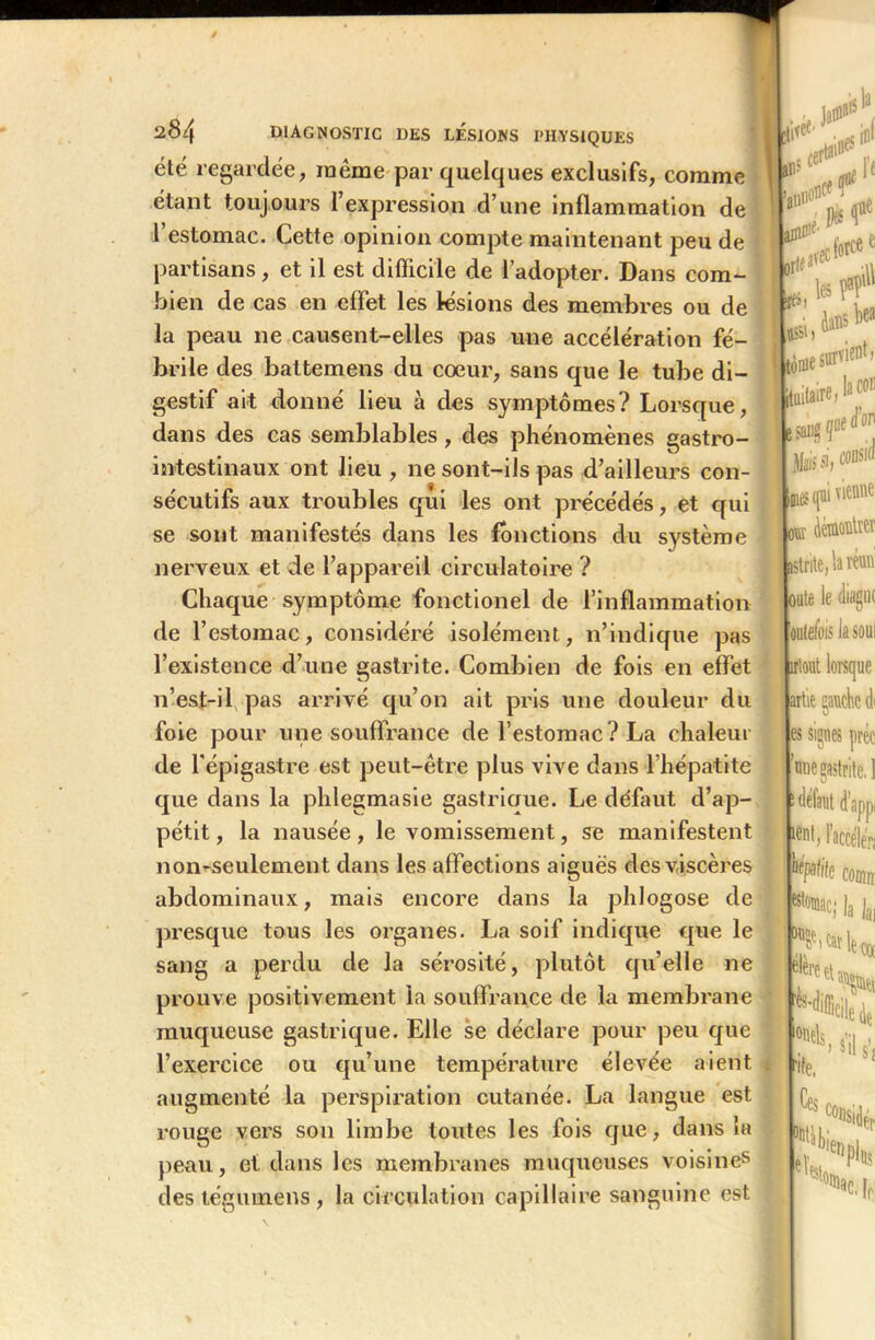 été regardée, meme par quelques exclusifs, comme étant toujours l’expression d’une inflammation de 1 estomac. Cette opinion compte maintenant peu de partisans, et il est difficile de l’adopter. Dans com- bien de cas en effet les lésions des membres ou de la peau ne causent-elles pas une accélération fé- brile des battemens du cœur, sans que le tube di- gestif ait donné lieu à des symptômes? Lorsque, dans des cas semblables , des phénomènes gastro- intestinaux ont lieu, ne sont-ils pas d’ailleurs con- sécutifs aux troubles qui les ont précédés, et qui se sont manifestés dans les fonctions du système nerveux et de l’appareil circulatoire ? Chaque symptôme fonctionel de l’inflammation de l’estomac, considéré isolément, n’indique pas l’existence d’une gastrite. Combien de fois en effet n’est-il pas arrivé qu’on ait pris une douleur du foie pour une souffrance de l’estomac ? La chaleur de l'épigastre est peut-être plus vive dans l’hépatite que dans la phlegmasie gastriaue. Le défaut d’ap- pétit , la nausée, le vomissement, se manifestent non^seulement dans les affections aiguës des viscères abdominaux, mais encore dans la phlogose de presque tous les organes. La soif indique que le sang a perdu de la sérosité, plutôt quelle ne prouve positivement la souffrance de la membrane muqueuse gastrique. Elle se déclare pour peu que l’exercice ou qu’une température élevée aient augmenté la perspiration cutanée. La langue est rouge vers son limbe toutes les fois que, dans la peau, et dans les membranes muqueuses voisines des tégumens , la circulation capillaire sanguine est la . tf5 L m I e > ’l e ni#1'  j 0, * If tôme survit, jtuitaireJ3 c011 saiigfd j Mais si, cons'd nos qui vienne ouï (kinontïei istrite, la réuu oute le diagiK oulefois la soûl îilont lorsque artie gauche di es signes préc une gastrite. 1 defaut d’appi ient> l’accéler; lifpafife codiiï K* la lai “?’^leço( élère •mis, ,*[ ate. Ces eï c°nsidéP fins ac, [f;