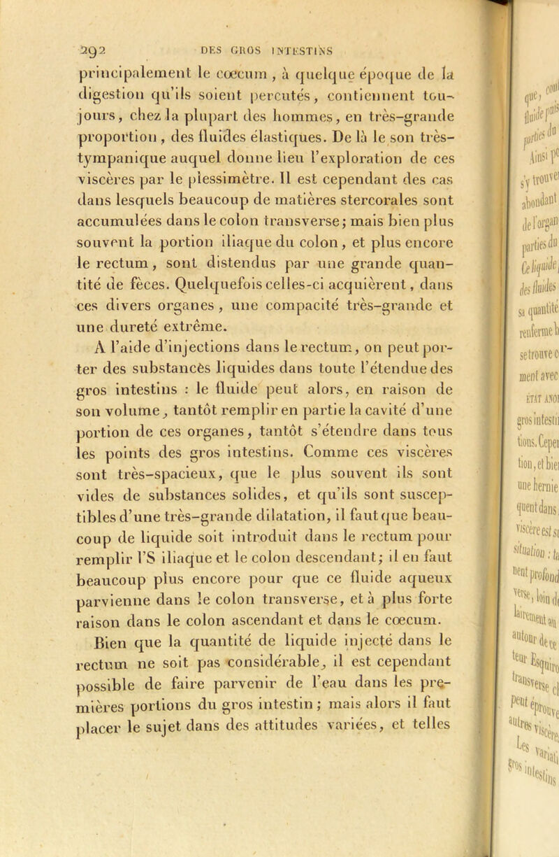 principalement le cæcum , à quelque époque de la digestion qu’ils soient percutes, contiennent tou- jours, chez la plupart des hommes, en très-grande proportion , des fluides élastiques. De là le son très- tympanique auquel donne lieu l’exploration de ces viscères par le plessimètre. 11 est cependant des cas dans lesquels beaucoup de matières stercorales sont accumulées dans le colon transverse; mais bien plus souvent la portion iliaque du colon, et plus encore le rectum, sont distendus par une grande quan- tité de fèces. Quelquefois celles-ci acquièrent, dans ces divers organes , une compacité très-grande et une dureté extrême. À l’aide d’injections dans le rectum, on peut por- ter des substancès liquides dans toute l’étendue des gros intestins : le fluide peut alors, en raison de son volume, tantôt remplir en partie la cavité d’une portion de ces organes, tantôt s’étendre dans tous les points des gros intestins. Comme ces viscères sont très-spacieux, que le plus souvent ils sont vides de substances solides, et qu’ils sont suscep- tibles d’une très-grande dilatation, il faut que beau- coup de liquide soit introduit dans le rectum pour remplir l’S iliaque et le colon descendant; il eu faut beaucoup plus encore pour que ce fluide aqueux parvienne dans le colon transverse, et à plus forte raison dans le colon ascendant et dans le cæcum. Bien que la quantité de liquide injecté dans le rectum ne soit pas considérable, il est cependant possible de faire parvenir de l’eau dans les pre- mières portions du gros intestin ; mais alors il faut placer le sujet dans des attitudes variées, et telles