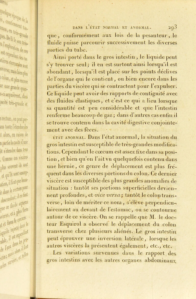 DANS l’ÉTAT NORMAL ET ANORMAL. 2g3 que, conformément aux lois de la pesanteur, le fluide puisse parcourir successivement les diverses parties du tube. Ainsi porté dans le gros intestin, le liquide peut s’y trouver seul; il en est surtout ainsi lorsqu’il est abondant, lorsqu’il est placé sur les points déclives de 1 organe qui le contient, ou bien encore dans les parties du viscère qui se contractent pour l’expulser. Ce liquide peut avoir des rapports de contiguïté avec des fluides élastiques, et c’est ce qui a lieu lorsque sa quantité est peu considérable et que l’intestin renferme beaucoup de gaz ; dans d’autres cas enfin il se trouve contenu dans la cavité digestive conjointe- ment avec des fèces. état anormal. Dans l’état anormal, la situation du gros intestin est susceptible de très-grandes modifica- tions. Cependant le cæcum est assez fixe dans sa posi- tion , et bien qu’on l’ait vu quelquefois contenu dans une hernie, ce genre de déplacement est plus fré- quent dans les diverses portions du colon. Ce dernier viscère est susceptible des plus grandes anomalies de situation : tantôt ses portions superficielles devien- nent profondes, et 'vice versa', tantôt le colon trans- verse, loin de mériter ce nom, s’élève perpendicu-^ lairement au devant de l’estomac, ou se contourne autour de ce viscère. On se rappelle que M, le doc- teur Esquirol a observé le déplacement du colon transverse chez plusieurs aliénés. Le gros intestin peut éprouver une inversion latérale, lorsque les autres viscères la présentent également., etc., etc. Les variations survenues dans le rapport des gros intestins avec les autres organes abdominaux.