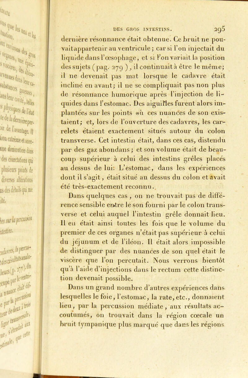 dernière résonnance était obtenue. Ce bruit ne pou- vaitappartenir au ventricule ; car si l’on injectait du liquide dans l’œsophage, et si l’on variait la position des sujets ( pag. 2-79 ) , il continuait à être le même; il 11e devenait pas mat lorsque le cadavre était incliné en avant; il ne se compliquait pas non plus de résonnance humorique après l’injection de li- quides dans l’estomac. Des aiguilles furent alors im- plantées sur les points wii ces nuances de son exis- taient; et, lors de l’ouverture des cadavres, les car- relets étaient exactement situés autour du colon transverse. Cet intestin était, dans ces cas, distendu par des gaz abondans ; et son volume était de beau- coup supérieur à celui des intestins grêles placés au dessus de lui. L’estomac, dans les expériences dont il s’agit, était situé au dessus du colon et avait été très-exactement reconnu. Dans quelques cas , on ne trouvait pas de diffé- rence sensible en»tre le son fourni par le colon trans- verse et celui auquel l’intestin grêle donnait lieu. 11 eu était ainsi toutes les fois que le volume du premier de ces organes n’était pas supérieur à celui du jéjunum et de l’iléon. Il était alors impossible de distinguer par des nuances de son quel était le viscère que l’on percutait. Nous verrons bientôt qu’à l’aide d’injections dans le rectum cette distinc- tion devenait possible. Dans un grand nombre d’autres expériences dans lesquelles le foie, l’estomac, la rate,etc., donnaient lieu, par la percussion médiate, aux résultats ac- coutumés, on trouvait dans la région coecale un bruit tympanique plus marqué que dans les régions