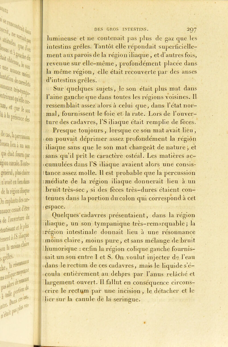 de cas, la percussion luiHia lieu à un sou qui était lourni par egion cœcale.Toule- general, plus claire . n’avait etiliendans de la région iliaque )n implanta des car- anauce cessait d être 5 de l’oufertnre du son la mouu> s claire s (»vèles. ck, !»«*“ l# ’ ne»»' lis CO pasa^orS  . du D#1 iutre-y - 297 lumineuse et ne contenait pas plus de gaz que les intestins grêles. Tantôt elle répondait superficielle- ment aux parois de la région iliaque, et d’autres fois, revenue sur elle-même, profondément placée dans la même région, elle était recouverte par des anses d’intestins grêles. Sur quelques sujets, le son était plus mat dans l’aine gauche que dans toutes les régions voisines. Il ressemblait assez alors à celui que, dans l’état nor- mal, fournissent le foie et la rate. Lors de l’ouver- ture des cadavres, l’S iliaque était remplie de fèces. Presque toujours , lorsque ce son mat avait lieu , ion pouvait déprimer assez profondément la région iliaque sans que le son mat changeât de nature, et sans qu’il prit le caractère ostéal. Les matières ac- i cumulées dans l’S iliaque avaient alors une consis- tance assez molle. Il est probable que la percussion imédiate de la région iliaque donnerait lieu à un bruit très-sec, si des fèces très-dures étaient con- tenues dans la portion du colon qui correspond à cet i espace. Quelques cadavres présentaient, dans la région iliaque, un son tympanique très-remarquable ; la : région intestinale donnait lieu à une résonnance moins claire, moins pure, et sans mélange de bruit humorique : enfin la région colique gauche fournis- sait un son entre I et S. On voulut injecter de l’eau .dans le rectum de ces cadavres, mais le liquide s’é- coula entièrement au dehprs par l’anus relâché et largement ouvert. Il fallut en conséquence circons- crire le rectum par une incision, le détacher et le lier sur la canule de la seringue.