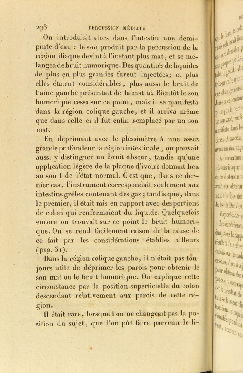 On introduisit alors dans l’intestin une demi- pinte d’eau : le son produit par la percussion de la région iliaque devint à l’instant plus mat, et se mé- langea debruit humorique. Des quantités de liquides de plus en plus grandes furent injectées; et plus elles étaient considérables, plus aussi le bruit de l’aine gauche présentait de la matité. Bientôt le son humorique cessa sur ce point, mais il se manifesta dans la région colique gauche, et il arriva même que dans celle-ci il fut enfin uemplacé par un son mat. En déprimant avec le plessimètre à une assez grande profondeur la région intestinale , on pouvait aussi y distinguer un bruit obscur, tandis qu’une application légère de la plaque d’ivoire donnait lieu au son I de l’état normal. C’est que, dans ce der- nier cas, l’instrument correspondait seulement aux intestins grêles contenant des gaz ; tandis que, dans le premier, il était mis en rapport avec des portions de colon qui renfermaient du liquide. Quelquefois encore on trouvait sur ce point le bruit humori- que. On se rend facilement raison de la cause de ce fait par les considérations établies ailleurs (pna. 3i). Dans la région colique gauche, il n’était pas tou- jours utile de déprimer les parois pour obtenir le son mat ouïe bruit humorique. On explique cette circonstance par la position superficielle du colon descendant relativement aux parois de cette ré- gion. Il était rare, lorsque l’on ne changeait pas la po- sition du sujet, que l’on pût faire parvenir le li- (f ca< son D* h!f° llie“ ^ 4 a ces cliangemen. Jamais cep®1'1111 pourvue b Jiei 1,1 manifeste dans les avait eu lieu aupa A l’ouverture 1 régions iliaque el colon distendu pi avait été obtenu nait à la fois des Jules de Dervieu Expériences si bes expérience; H sous le rapp( ^sultatsrfu même aillés sur les Cad; 5r>* ■lions vaut, Mi aq e sur