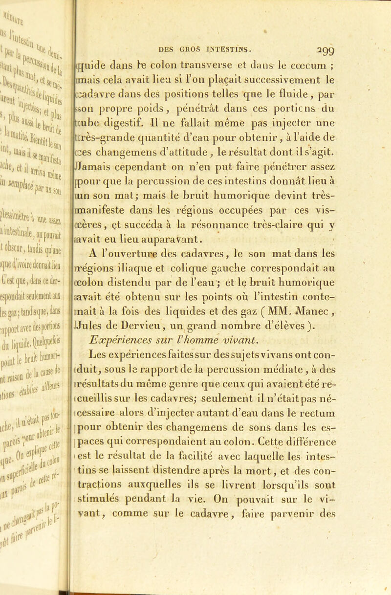 Mtaiwnsa nuestinale; ou pouvait 1 obscur, taudis qu'une ique (l’ivoire donnait lieu C est que, finis ceder- espondait seulement aux les gaz; tandisi[iie, dans DES GROS INTESTINS. SQQ ijjuide dans le colon transverse et dans le cæcum ; mais cela avait lieu si l’on plaçait successivement le cadavre dans des positions telles que le fluide , par L>on propre poids, pénétrât dans ces portions du tcube digestif. Il ne fallait même pas injecter une f t très-grande quantité d’eau pour obtenir, à l’aide de i:es changemens d’attitude , le résultat dont il s’agit. .Jamais cependant on n’en put faire pénétrer assez [pour que la percussion de ces intestins donnât lieu à un son mat; mais le bruit humorique devint très- îmanifeste dans les régions occupées par ces vis- i ccères, et succéda à la résonnance très-claire qui y avait eu lieu auparavant. A l’ouverture des cadavres, le son mat dans les irégions iliaque et colique gauche correspondait au i ccolon distendu par de l’eau ; et le bruit humorique i avait été obtenu sur les points où l’intestin conte- i inait à la fois des liquides et des gaz ( MM. Manec , Jules de Dervieu, un grand nombre d’élèves). Expériences sur l’homme vivant. Les expériences faites sur des suj ets v ivans ont con- duit, sous le rapport de la percussion médiate , à des irésultats du même genre que ceux qui avaient été re- (cueillissur les cadavres; seulement il n’était pas né- i cessaire alors d’injecter autant d’eau dans le rectum pour obtenir des changemens de sons dans les es- paces qui correspondaient au colon. Cette différence æst le résultat de la facilité avec laquelle les intes- tins se laissent distendre après la mort, et des con- tractions auxquelles ils se livrent lorsqu’ils sont, stimulés pendant la vie. On pouvait sur le vi- vant, comme sur le cadavre, faire parvenir des