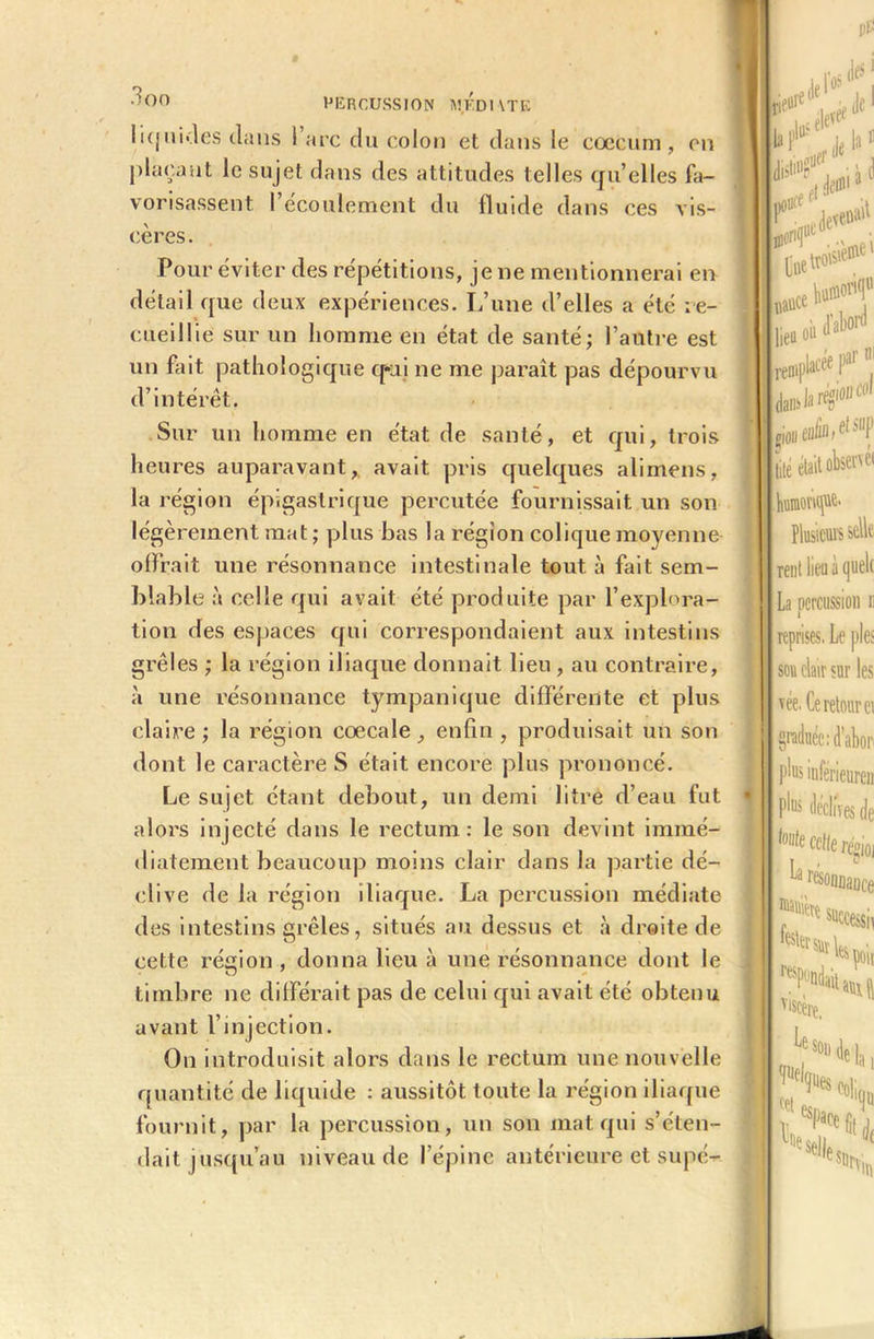 pp PERCUSSION MF.DHTE liquides dans 1 arc du colon et dans le cæcum, on plaçant le sujet dans des attitudes telles qu’elles fa- vorisassent l’écoulement du fluide dans ces vis- cères. Pour éviter des répétitions, je ne mentionnerai en détail que deux expériences. L’une d’elles a été re- cueillie sur un homme en état de santé; l’autre est un fait pathologique q*ui ne me paraît pas dépourvu d’intérêt. Sur un homme en état de santé, et qui, trois heures auparavant, avait pris quelques alimens, la région épigastrique percutée fournissait un son légèrement mat ; plus bas la région colique moyenne offrait une résonnance intestinale tout à fait sem- blable à celle qui avait été produite par l’explora- tion des espaces qui correspondaient aux intestins grêles ; la région iliaque donnait lieu , au contraire, à une résonnance tympanique différente et plus claire; la région cœcale enfin, produisait un son dont le caractère S était encore plus prononcé. Le sujet étant debout, un demi litre d’eau fut alors injecté dans le rectum: le son devint immé- diatement beaucoup moins clair dans la partie dé- clive de la région iliaque. La percussion médiate des intestins grêles, situés au dessus et à droite de cette région, donna lieu à une résonnance dont le timbre ne différait pas de celui qui avait été obtenu avant l’injection. On introduisit alors dans le rectum une nouvelle quantité de liquide : aussitôt toute la région iliaque fournit, par la percussion, un son mat qui s’éten- dait jusqu’au niveau de l’épine antérieure et supé- . humonque. Plusieurs selle rent lieu à quelt i La percussion n reprises. Le pies son clair sur les w. Ce retour ci 1 graduée : d’ahor plus inferieure»