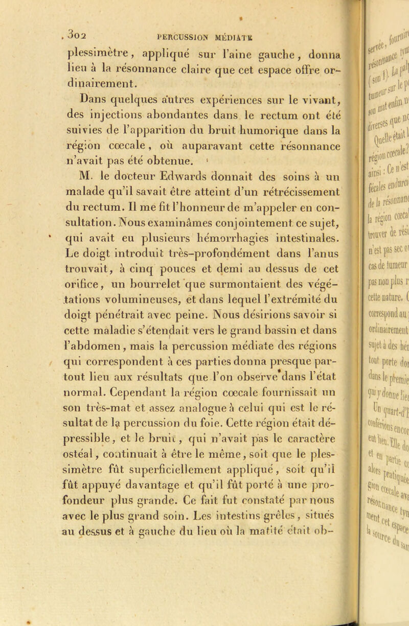 plessimétré, appliqué sur l’aine gauche, donna lieu a la résonnance claire que cet espace offre or- dinairement. Dans quelques autres expériences sur le vivant, des injections abondantes dans le rectum ont été suivies de l’apparition du bruit humorique dans la région cœcale, où auparavant cette résonnance n’avait pas été obtenue. 1 M. le docteur Edwards donnait des soins à un malade qu’il savait être atteint d’un rétrécissement du rectum. Il me fît l’honneur de m’appeler en con- sultation. Nous examinâmes conjointement ce sujet, qui avait eu plusieurs hémorrhagies intestinales. Le doigt introduit très-profondément dans l’anus trouvait, à cinq pouces et demi au dessus de cet orifice, un bourrelet que surmontaient des végé- tations volumineuses, et dans lequel l’extrémité du doigt pénétrait avec peine. Nous désirions savoir si cette maladie s’étendait vers le grand bassin et dans l’abdomen , mais la percussion médiate des régions qui correspondent à ces parties donna presque par- tout lieu aux résultats que l’on observe dans l’état normal. Cependant la région cœcale fournissait un son très-mat et assez analogue à celui qui est le ré- sultat de la percussion du foie. Cette région était dé- pressible, et le bruit, qui n’avait pas le caractère ostéal, continuait à être le même, soit que le ples- simètre fût superficiellement appliqué, soit qu’il fût appuyé davantage et qu’il fût porté à une pro- fondeur plus grande. Ce fait fut constaté par nous avec le plus grand soin. Les intestins grêles , situés au dessus et à gauche du lieu où la mafité était ob-