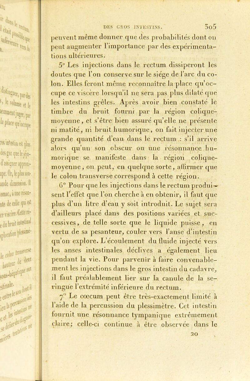 1*., 'St x '•it'e, ti. M\\t r'etire (|u? TH e ,0We et |e ^nment juger, par ! Ae f/i l’occupe des ga/. quelejéju- d’assijner approii- upe. Or, le plus sou* ande dimension. 11 oraac, aune réson- nte de celle qui est ce viscère. Cette ré- e dn bruit inteslina! ,rM»Pl8*'' |e tifc» ,Bl6f ' ,1e deai bleiir # ■ 0 sottS-l'e' ‘ï'‘ 2ell,r- ..;01l lies i «pï#10 ce r Jild|n3 DES GROS INTESTINS. 3û5 peuvent même donner que des probabilités dont on peut augmenter l’importance par des expérimenta- tions ultérieures. 5° Les injections dans le rectum dissiperont les doutes que l’on conserve sur le siège de l’arc du co- lon. Elles feront même reconnaître la place qu’oc- cupe ce viscère lorsqu’il ne sera pas plus dilaté que les intestins grêles. Ap ’ès avoir bien constaté le timbre du bruit fourni par la région colique- moyenne, et s’être bien assuré qu’elle ne présente ni matité, ni bruit humoriq.ue, on fait injecter une grande quantité d’eau dans le rectum : s’il arrive alors qu’un son obscur ou une résonnance hu- morique se manifeste dans la région colique- moyenne, on peut, en quelque sorte, affirmer que le colon transverse correspond à cette région. 6° Pour que les injections dans le rectum produi- sent l’effet que l’on cherche à en obtenir, il faut que plus d’un litre d’eau y soit introduit. Le sujet sera d’ailleurs placé dans des positions variées et suc- cessives, de telle sorte que le liquide puisse, en vertu de sa pesanteur, couler vers l’anse d’intestin qu’on explore. L’écoulement du fluide injecté vers les anses intestinales déclives a également lieu pendant la vie. Pour parvenir à faire convenable- ment les injections dans le gros intestin du cadavre, il faut préalablement lier sur la canule de la se- ringue l’extrémité inférieure du rectum. Le cæcum peut être très-exactement limité à l’aide de la percussion du plessimètre. Cet intestin fournit une résonnance tympaniqüe extrêmement claire; celle-ci continue à être observée dans le 20