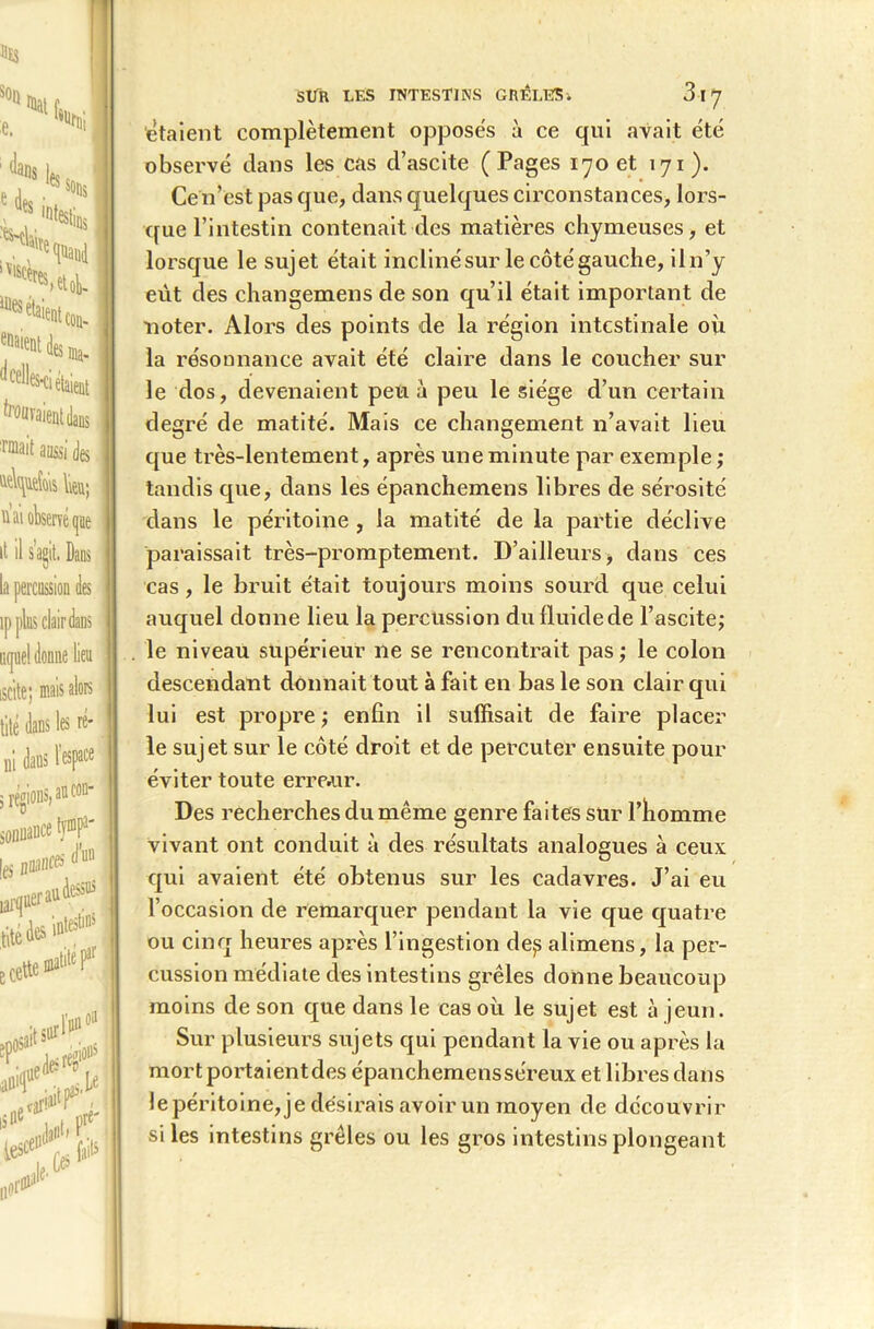 «ES son e. ‘di e des Malte %{{, ans les sons destins , ■ . <Nd Its *'«(». ma* esCÎ étaient dcell ornait aussi des | w ai observé que it il s’agit. Dans la percussion des ip plus clair dans iKjoel donne lien iscite; mais alors tité dans les ré- ni dans l'espace 5 régions, ancon- soDiiance f^P1' les 0BC& d’un (Je des i»18” e cette m!* osait su1 l'un( K ^ (# nor^IC* SÜR LES INTESTINS GRÊLES3 I *J étaient complètement opposés à ce qui avait été observé dans les cas d’ascite (Pages 170 et 171). Cen’est pas que, dans quelques circonstances, lors- que l’intestin contenait des matières chymeuses, et lorsque le sujet était inclinésur lecôtégauche, iln’y eût des changemens de son qu’il était important de noter. Alors des points de la région intestinale où la résonnance avait été claire dans le coucher sur le dos, devenaient peu à peu le siège d’un certain degré de matité. Mais ce changement n’avait lieu que très-lentement, après une minute par exemple ; tandis que, dans les épanchemens libres de sérosité dans le péritoine , la matité de la partie déclive paraissait très-promptement. D’ailleurs, dans ces cas, le bruit était toujours moins sourd que celui auquel donne lieu la percussion du fluide de l’ascite; le niveau supérieur 11e se rencontrait pas ; le colon descendant donnait tout à fait en bas le son clair qui lui est propre; enfin il suffisait de faire placer le sujet sur le côté droit et de percuter ensuite pour éviter toute erreur. Des recherches du même genre faites sur l’homme vivant ont conduit à des résultats analogues à ceux qui avaient été obtenus sur les cadavres. J’ai eu l’occasion de remarquer pendant la vie que quatre ou cinq heures après l’ingestion de,s alimens, la per- cussion médiate des intestins grêles donne beaucoup moins de son que dans le cas où le sujet est à jeun. Sur plusieurs sujets qui pendant la vie ou après la mort portaientdes épanchemensséreux et libres dans le péritoine, je désirais avoir un moyen de découvrir si les intestins grêles ou les gros intestins plongeant