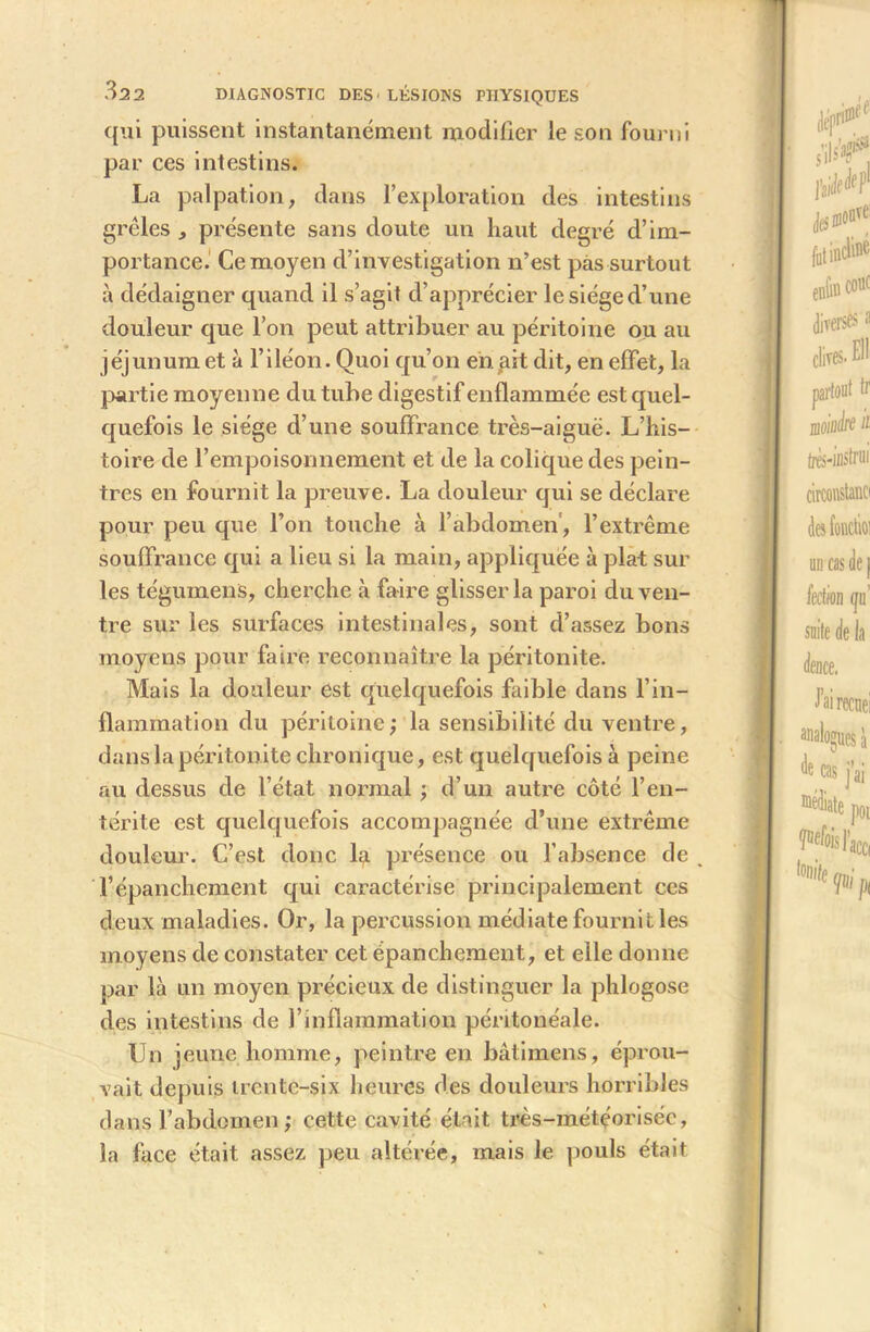 qui puissent instantanément modifier le son fourni par ces intestins. La palpation, dans l’exploration des intestins grêles , présente sans doute un haut degré d’im- portance. Ce moyen d’investigation n’est pas surtout à dédaigner quand il s’agit d’apprécier le siège d’une douleur que l’on peut attribuer au péritoine ou au jéjunum et à l’iléon. Quoi qu’on en. ait dit, en effet, la partie moyenne du tube digestif enflammée est quel- quefois le siège d’une souffrance très-aiguë. L’his- toire de l’empoisonnement et de la colique des pein- tres en fournit la preuve. La douleur qui se déclare pour peu que l’on touche à l’abdomen, l’extrême souffrance qui a lieu si la main, appliquée à plat sur les tégumens, cherche à faire glisser la paroi du ven- tre sur les surfaces intestinales, sont d’assez bons moyens pour faire reconnaître la péritonite. Mais la douleur est quelquefois faible dans l’in- flammation du péritoine ; la sensibilité du ventre, dans la péritonite chronique, est quelquefois à peine au dessus de l’état normal ; d’un autre côté l’en- térite est quelquefois accompagnée d’une extrême douleur. C’est donc la présence ou l’absence de , l’épanchement qui caractérise principalement ces deux maladies. Or, la percussion médiate fournit les moyens de constater cet épanchement, et elle donne par là un moyen précieux de distinguer la phlogose des intestins de l’inflammation péritonéale. Un jeune homme, peintre en bâti mens, éprou- vait depuis trente-six heures des douleurs horribles dans l’abdomen ; cette cavité était très-météorisée, la face était assez peu altérée, mais le pouls était