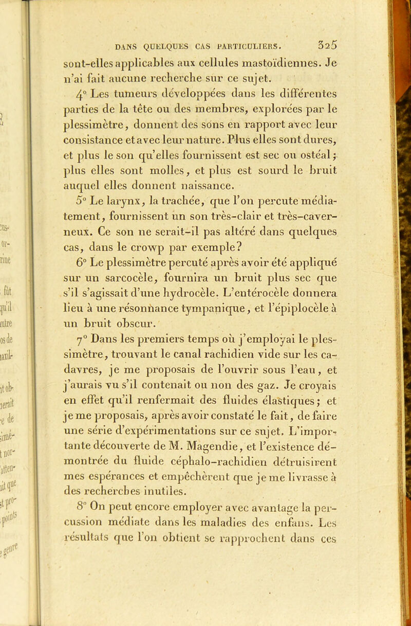 DANS QUELQUES CAS PARTICULIERS. 325 sont-elles applicables aux cellules mastoïdiennes. Je n’ai fait aucune recherche sur ce sujet. 4° Les tumeurs développées dans les différentes parties de la tête ou des membres, explorées par le plessimètre, donnent des sons en rapport avec leur consistance et avec leur nature. Plus elles sont dures, et plus le son quelles fournissent est sec ou ostéal ; plus elles sont molles, et plus est sourd le bruit auquel elles donnent naissance. 5° Le larynx, la trachée, que l’on percute média- tement, fournissent un son très-clair et très-caver- neux. Ce son ne serait-il pas altéré dans quelques cas, dans le crowp par exemple? 6° Le plessimètre percuté après avoir été appliqué sur un sarcocèle, fournira un bruit plus sec que s’il s’agissait d’une hydrocèle. L’entérocèle donnera lieu à une résonùance tympanique, et l’épiplocèle à un bruit obscur. 7° Dans les premiers temps où j’employai le ples- simètre, trouvant le canal rachidien vide sur les ca- davres, je me proposais de l’ouvrir sous l’eau, et j’aurais vu s’il contenait ou non des gaz. Je croyais en effet qu’il renfermait des fluides élastiques; et je me proposais, après avoir constaté le fait, défaire une série d’expérimentations sur ce sujet. L’impor- tante découverte de M. Magendie, et l’existence dé- montrée du fluide céphalo-rachidien détruisirent mes espérances et empêchèrent que je me livrasse à des recherches inutiles. 8n On peut encore employer avec avantage la per- cussion médiate dans les maladies des enfans. Les résultats que l’on obtient se rapprochent dans ces