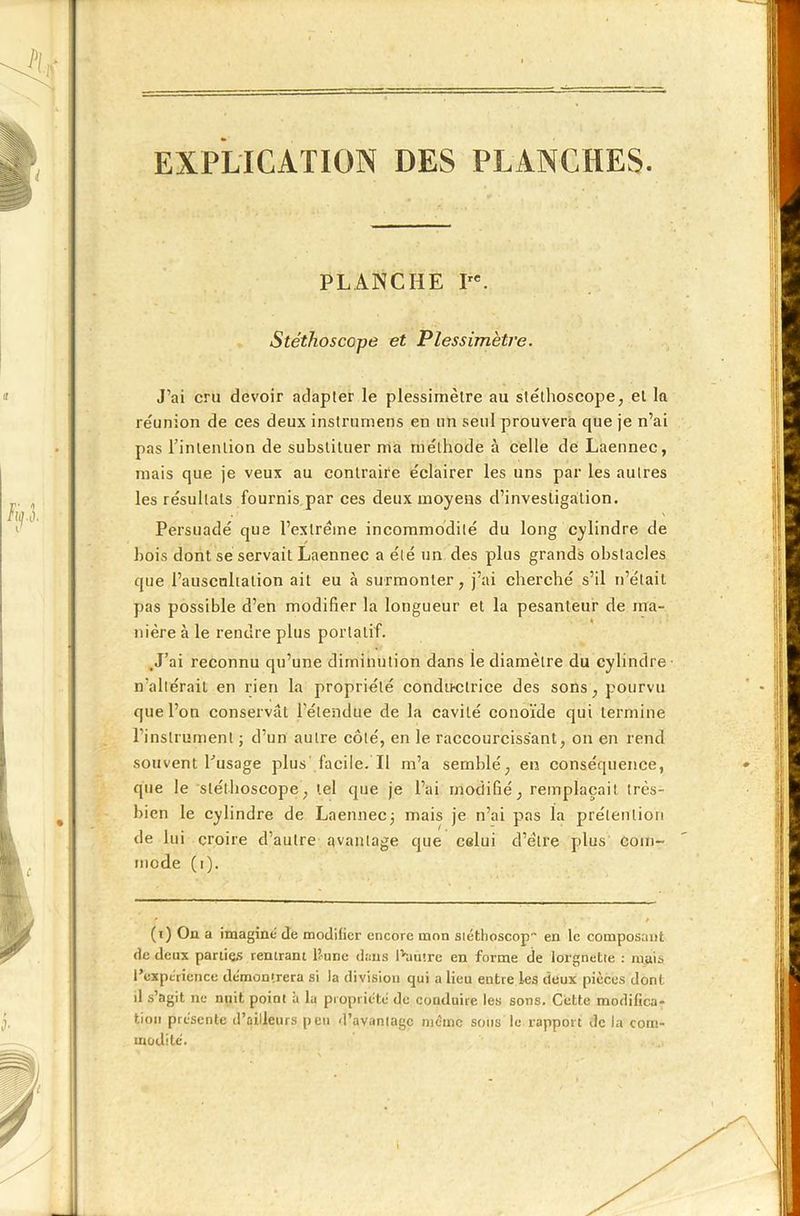 EXPLICATION DES PLANCHES. PLANCHE I. Stéthoscope et Plessimètre. J’ai cru devoir adapter le plessimètre au stéthoscope, el la réunion de ces deux instrumens en un seul prouvera que je n’ai pas rinlenlion de substituer ma méthode à celle de Laennec, mais que je veux au contraire éclairer les uns par les autres les résultats fournis par ces deux moyens d’investigation. Persuadé que l’extrême incommodité du long cylindre de bois dont se servait Laennec a été un des plus grands obstacles que l’auscnlialion ait eu à surmonter, j’ai cherché s’il n’était pas possible d’en modifier la longueur et la pesanteur de ma- nière à le rendre plus portatif. .J’ai reconnu qu’une diminution dans le diamètre du cylindre n’altérait en rien la propriété condu-clrice des sons, pourvu que l’on conservât l’étendue de la cavité conoïde qui termine l’instrument ; d’un autre côté, en le raccourcissant, on en rend souvent l’usage plus facile. Il m’a semblé, en conséquence, que le stéthoscope, tel que je l’ai modifié, remplaçait très- bien le cylindre de Laennec; mais je n’ai jaas la prétention de lui croire d’autre avantage que celui d’e'lre plus com- mode (i). (t) On a imaginé de modifier encore mon stéthoscop en le composant de deux parties rentrant l’une dans L'autre en forme de lorgnette : mais l’expérience démontrera si la division qui a lieu entre les deux pièces dont il s’agit ne nuit point à la propriété de conduire les sons. Cette modifica- tion présente d’ailleurs peu d’avantage même sons le rapport de la com- modité.