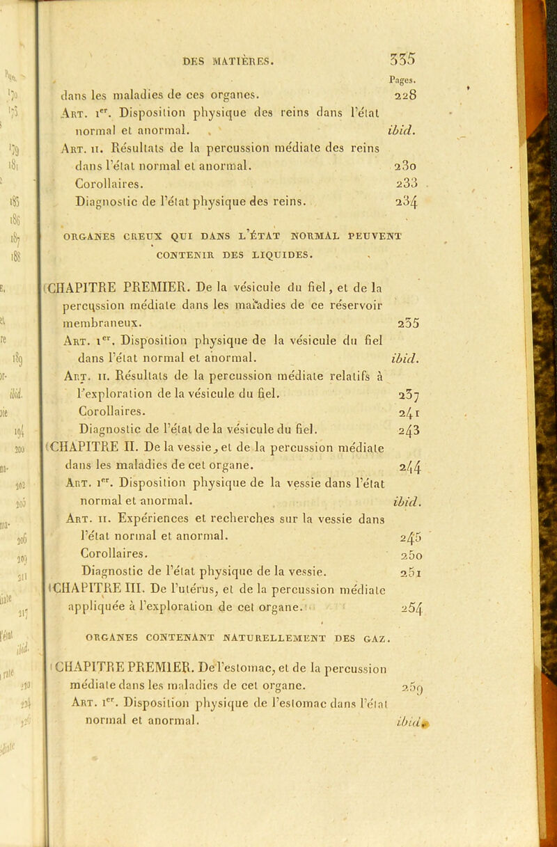 > '39 >8, 185 186 '*1 188 aie 189 M 4 300 302 jo5 306 203 311 m «î 1 Pages. dans les maladies de ces organes. 228 Art. 1. Disposition physique des reins dans l’état normal et anormal. , ' ibicL. Art. 11. Résultats de la percussion médiale des reins dans l’étal normal et anormal. 280 Corollaires. 233 Diagnostic de l’état physique des reins. 234 ORGANES CREUX QUI DANS l’ÉTAT NORMAL PEUVENT CONTENIR DES LIQUIDES. CHAPITRE PREMIER. De la vésicule du fiel, et de la percussion médiale dans les maladies de ce réservoir membraneux. 235 Art. ier. Disposition physique de la vésicule du fiel dans l’état normal et anormal. ibid. Art. 11. Résultats de la percussion médiale relatifs à Pexploration de la vésicule du fiel. 237 Corollaires. 241 Diagnostic de l’étal de la vésicule du fiel. 243 CHAPITRE II. De la vessie,, et de la percussion médiale dans les maladies de cet organe. 2/^4 Art. 1. Disposition physique de la vessie dans l’état normal et anormal. ibid. Art. 11. Expériences et recherches sur la vessie dans l’étal normal et anormal. 245 Corollaires. 25o Diagnostic de l’état physique de la vessie. 25i I (CHAPITRE III. De l’ulérus; et de la percussion médiate appliquée à l’exploration de cet organe. 254 rént ORGANES CONTENANT NATURELLEMENT DES GAZ. rate lia 334 jîÔ I CHAPITRE PREMIER. De l’estomac, et de la percussion médiate dans les maladies de cet organe. 2,5q Art. Ier. Disposition physique de l’estomac dans l’étal normal et anormal. ibid*