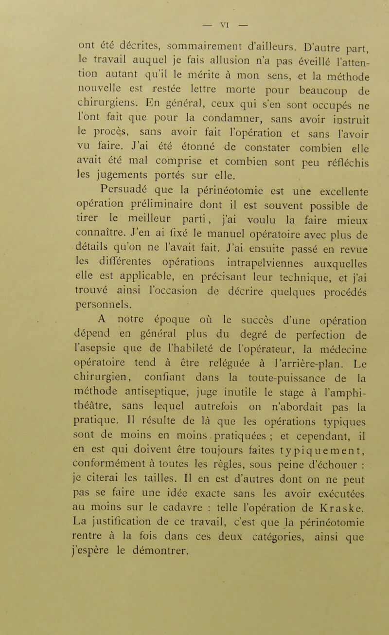 — vi- ent été décrites, sommairement d'ailleurs. D'autre part, le travail auquel je fais allusion n'a pas éveillé l'atten- tion autant qu'il le mérite à mon sens, et la méthode nouvelle est restée lettre morte pour beaucoup de chirurgiens. En général, ceux qui s'en sont occupés ne l'ont fait que pour la condamner, sans avoir instruit le procès, sans avoir fait l'opération et sans l'avoir vu faire. J'ai été étonné de constater combien elle avait été mal comprise et combien sont peu réfléchis les jugements portés sur elle. Persuadé que la périnéotomie est une excellente opération préliminaire dont il est souvent possible de tirer le meilleur parti, j'ai voulu la faire mieux connaître. J'en ai fixé le manuel opératoire avec plus de détails qu'on ne l'avait fait. J'ai ensuite passé en revue les difTérentes opérations intrapelviennes auxquelles elle est applicable, en précisant leur technique, et j'ai trouvé ainsi l'occasion de décrire quelques procédés personnels. A notre époque où le succès d'une opération dépend en général plus du degré de perfection de l'asepsie que de l'habileté de l'opérateur, la médecine opératoire tend à être reléguée à l'arrière-plan. Le chirurgien, confiant dans la toute-puissance de la méthode antiseptique, juge inutile le stage à l'amphi- théâtre, sans lequel autrefois on n'abordait pas la pratique. Il résulte de là que les opérations typiques sont de moins en moins. pratiquées ; et cependant, il en est qui doivent être toujours faites typiquement, conformément à toutes les règles, sous peine d'échouer : je citerai les tailles. Il en est d'autres dont on ne peut pas se faire une idée exacte sans les avoir exécutées au moins sur le cadavre : telle l'opération de Kraske. La justification de ce travail, c'est que la périnéotomie rentre à la fois dans ces deux catégories, ainsi que j'espère le démontrer.