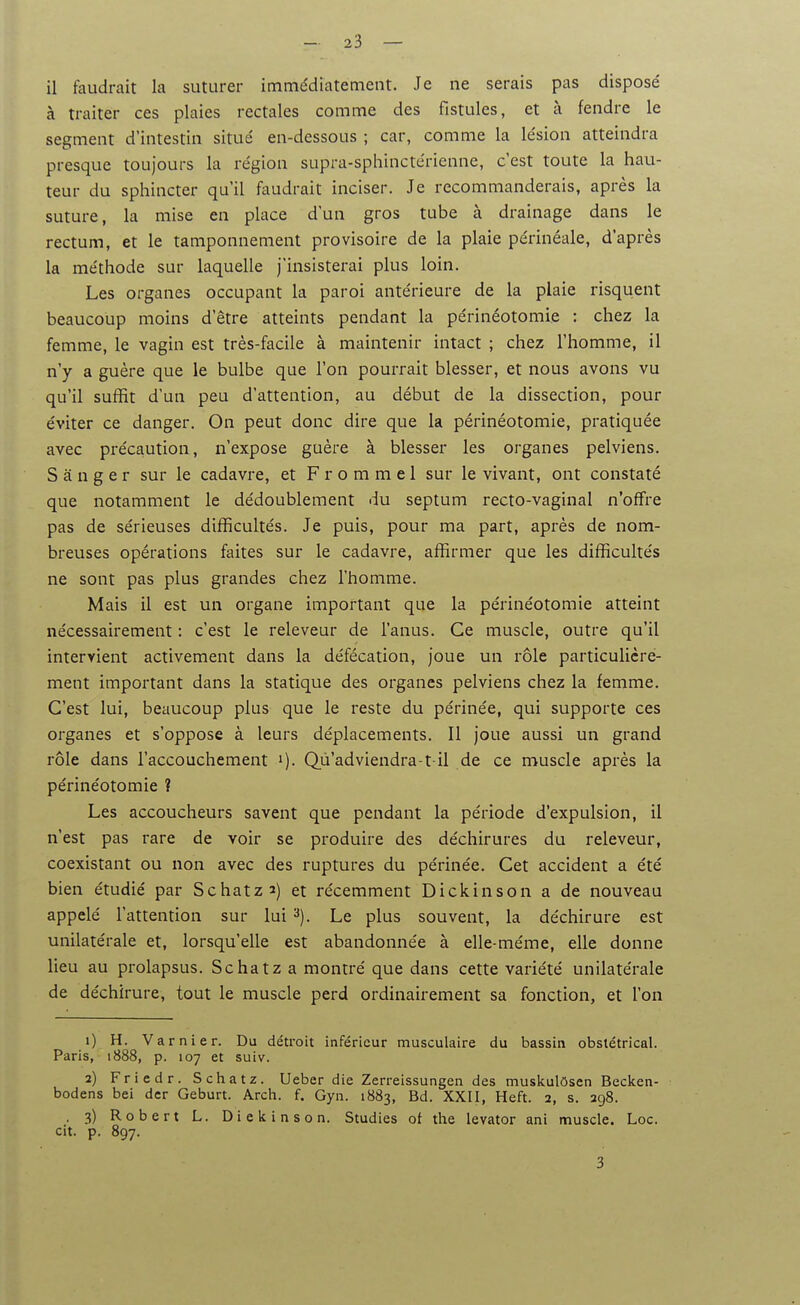 à traiter ces plaies rectales comme des fistules, et à fendre le segment d'intestin situé en-dessous ; car, comme la lésion atteindra presque toujours la région supra-sphinctérienne, c'est toute la hau- teur du sphincter qu'il faudrait inciser. Je recommanderais, après la suture, la mise en place d'un gros tube à drainage dans le rectum, et le tamponnement provisoire de la plaie périnéale, d'après la méthode sur laquelle j'insisterai plus loin. Les organes occupant la paroi antérieure de la plaie risquent beaucoup moins d'être atteints pendant la périnéotomie : chez la femme, le vagin est très-facile à maintenir intact ; chez l'homme, il n'y a guère que le bulbe que l'on pourrait blesser, et nous avons vu qu'il suffit d'un peu d'attention, au début de la dissection, pour éviter ce danger. On peut donc dire que la périnéotomie, pratiquée avec précaution, n'expose guère à blesser les organes pelviens. S â n g e r sur le cadavre, et F r o m m e 1 sur le vivant, ont constaté que notamment le dédoublement du septum recto-vaginal n'offre pas de sérieuses difficultés. Je puis, pour ma part, après de nom- breuses opérations faites sur le cadavre, affirmer que les difficultés ne sont pas plus grandes chez l'homme. Mais il est un organe important que la périnéotomie atteint nécessairement : c'est le releveur de l'anus. Ce muscle, outre qu'il intervient activement dans la défécation, joue un rôle particuUcré- ment important dans la statique des organes pelviens chez la femme. C'est lui, beaucoup plus que le reste du périnée, qui supporte ces organes et s'oppose à leurs déplacements. Il joue aussi un grand rôle dans l'accouchement i). Qu'adviendra-1-il de ce muscle après la périnéotomie ? Les accoucheurs savent que pendant la période d'expulsion, il n'est pas rare de voir se produire des déchirures du releveur, coexistant ou non avec des ruptures du périnée. Cet accident a été bien étudié par Schatz^) et récemment Dickinson a de nouveau appelé l'attention sur lui '^). Le plus souvent, la déchirure est unilatérale et, lorsqu'elle est abandonnée à elle-même, elle donne lieu au prolapsus. Schatz a montré que dans cette variété unilatérale de déchirure, tout le muscle perd ordinairement sa fonction, et l'on 1) H. Va r nier. Du détroit inférieur musculaire du bassin obstétrical. Paris, 1888, p. 107 et suiv. 2) Friedr. Schatz. Ueber die Zerreissungen des muskulôsen Becken- bodens bei dcr Geburt. Arch. f. Gyn. 1883, Bd. XXII, Heft. 2, s. 298. . 3) Robert L. Diekinson. Studies ot the levator ani nnuscle. Loc. cit. p. 897.