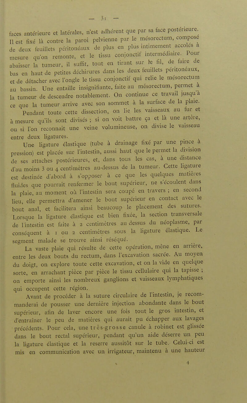 faces antérieure et latérales, n est adhérent que par sa face postérieure. Il est fixé là contre la paroi pelvienne par le mésorectam, compose de deux feuillets péritonéaux de plus en plus intimement accoles a mesure qu'on remonte, et le tissu conjonctif intermédiaire _ Pour abaisser la tumeur, il suffit, tout en tirant sur >e fil, de_ faire de bas en haut de petites déchirures dans les deux feuillets peritoneaux, et de détacher avec l'ongle le tissu conjonctif qui relie le mésorectum au bassin. Une entaille insignifiante, faite au mésorectum, permet a la tumeur de descendre notablement. On continue ce travail jusqu a ce que la tumeur arrive avec son sommet à la surface de la plaie. Pendant toute cette dissection, on lie les vaisseaux au fur et à mesure qu'ils sont divisés ; si on voit battre ça et là une artère, ou si l'on reconnaît une veine volumineuse, on divise le vaisseau entre deux Ugatures. Une hgature élastique (tube à drainage fixé par une pince a pression) est placée sur l'intestin, aussi haut que le permet la division de ses attaches postérieures, et, dans tous les cas, à une distance d'au moins 3 ou 4 centimètres au-dessus de la tumeur. Cette hgature est destinée d'abord à s'opposer à ce que les quelques matières fluides que pourrait renfermer le bout supérieur, ne s'écoulent dans la plaie, au moment où l'intestin sera coupé en travers ; en second lieu, elle permettra d'amener le bout supérieur en contact avec le bout anal, et facilitera ainsi beaucoup le placement des sutures. Lorsque la ligature élastique est bien fixée, la section transversale de l'intestin est faite à 2 centimètres au dessus du néoplasme, par conséquent à i ou 2 centimètres sous la hgature élastique. Le segment malade se trouve ainsi réséqué. La vaste plaie qui résulte de cette opération, mène en arrière, entre les deux bouts du rectum, dans l'excavation sacrée. Au moyen du doigt, on explore toute cette excavation, et on la vide en quelque sorte, en arrachant pièce par pièce le tissu cellulaire qui la tapisse ; on emporte ainsi les nombreux ganglions et vaisseaux lymphatiques qui occupent cette région. Avant de procéder à la suture circulaire de l'intestin, je recom- manderai de pousser une dernière injection abondante dans le bout supérieur, afin de laver encore une fois tout le gros intestin, et d'entraîner le peu de matières qui aurait pu échapper aux lavages •précédents. Pour cela, une très-grosse canule à robinet est glissée dans le bout rectal supérieur, pendant qu'un aide déserre un peu la ligature élastique et la reserre aussitôt sur le tube. Celui-ci est mis en communication avec un irrigateur, maintenu à une hauteur