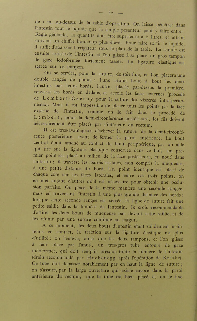 de I m. au-dessus de la table d'opération. On laisse pénétrer dans l'intestin tout le liquide que la simple pesanteur peut y faire entrer Règle générale, la quantité doit être supérieure à 2 litres, et atteint souvent un chiffre beaucoup plus élevé. Pour faire sortir le liquide il suffit d'abaisser l'irrigateur sous le plan de la table. La canule est ensuite retirée de l'intestin, et l'on glisse à sa place un gros tampon de gaze iodoformée fortement tassée. La ligature élastique est serrée sur ce tampon. On se servira, pour la suture, de soie fine, et l'on placera une double rangée de points : l'une réunit bout à bout les deux intestins par leurs bords, l'autre, placée par-dessus la première, renverse les bords en dedans, et accole les faces externes (procédé de L e m b e r t - C z e r n y pour la suture des viscères intra-périto- néaux). Mais il est impossible de placer tous les points par la face externe de l'intestin, comme on le fait dans le procédé de L e m b e r t ; pour la demi-circonférence postérieure, les fils doivent nécessairement être placés par l'intérieur du rectum. Il est très-avantageux d'achever la suture de la demi-circonfé- rence postérieure, avant de fermer la paroi antérieure. Le bout central étant amené au contact du bout périphérique, par un aide qui tire sur la ligature élastique conservée dans ce but, un pre- mier point est placé au milieu de la face postérieure, et noué dans l'intestin ; il traverse les parois rectales, non compris la muqueuse, à une petite distance du bord. Un point identique est placé de chaque côté sur les faces latérales, et entre ces trois points, on en met autant d'autres qu'il est nécessaire, pour obtenir une occlu- sion parfaite. On place de la même manière une seconde rangée, mais en traversant l'intestin à une plus grande distance des bords : lorsque cette seconde rangée est serrée, la ligne de suture fait une petite saillie dans la lumière de l'intestin. Je crois recommandable d'attirer les deux bouts de muqueuse par devant celte saillie, et de les réunir par une suture continue au catgut. A ce moment, les deux bouts d'intestin étant solidement main- tenus en contact, la traction sur la ligature élastique n'a plus d'utilité : on l'enlève, ainsi que les deux tampons, et Ton glisse à leur place par l'anus, un très-gros tube entouré de gaze iodoformée, qui doit remplir presque toute la lumière de l'intestin (drain recommandé par Hochenegg après l'opération de Kraske). Ce tube doit dépasser notablement par en haut la ligne de suture ; on s'assure, par la large ouverture qui existe encore dans la paroi antérieure du rectum, que le tube est bien placé, et on le fixe