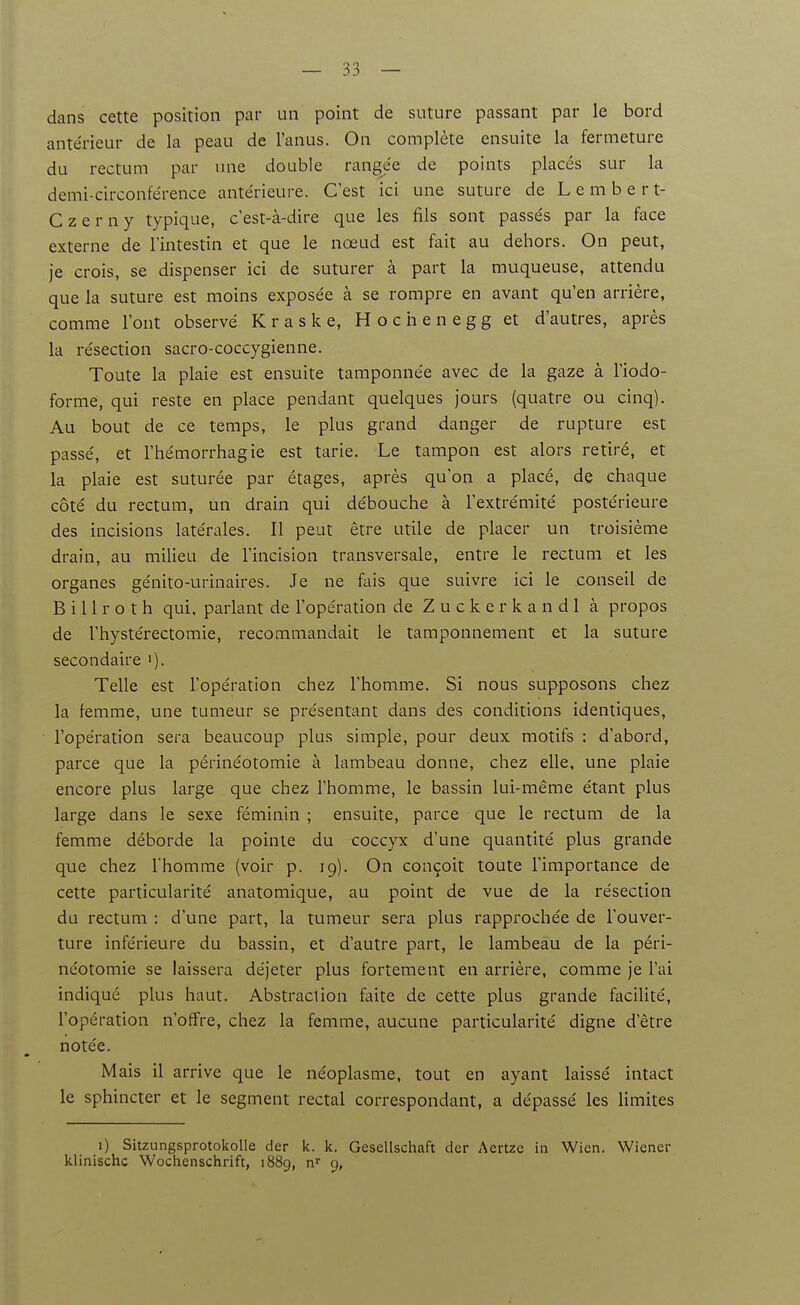 dans cette position par un point de suture passant par le bord antérieur de la peau de l'anus. On complète ensuite la fermeture du rectum par une double rangée de points placés sur la demi-circonférence antérieure. C'est ici une suture de Lembert- C z e r n y typique, c'est-à-dire que les fils sont passés par la face externe de l'intestin et que le nœud est fait au dehors. On peut, je crois, se dispenser ici de suturer à part la muqueuse, attendu que la suture est moins exposée à se rompre en avant qu'en arrière, comme l'ont observé K r a s k e, H o c h e n e g g et d'autres, après la résection sacro-coccygienne. Toute la plaie est ensuite tamponnée avec de la gaze à l'iodo- forme, qui reste en place pendant quelques jours (quatre ou cinq). Au bout de ce temps, le plus grand danger de rupture est passé, et l'hémorrhagie est tarie. Le tampon est alors retiré, et la plaie est suturée par étages, après qu'on a placé, de chaque côté du rectum, un drain qui débouche à l'extrémité postérieure des incisions latérales. Il peut être utile de placer un troisième drain, au milieu de l'incision transversale, entre le rectum et les organes génito-urinaires. Je ne fais que suivre ici le conseil de B i 11 r o t h qui, parlant de l'opération de Zuckerkandl à propos de l'hystérectomie, recommandait le tamponnement et la suture secondaire Telle est l'opération chez l'homme. Si nous supposons chez la femme, une tumeur se présentant dans des conditions identiques, l'opération sera beaucoup plus siuiple, pour deux motifs : d'abord, parce que la périnéotomie à lambeau donne, chez elle, une plaie encore plus large que chez l'homme, le bassin lui-même étant plus large dans le sexe féminin ; ensuite, parce que le rectum de la femme déborde la pointe du coccyx d'une quantité plus grande que chez l'homme (voir p. 19). On conçoit toute l'importance de cette particularité anatomique, au point de vue de la résection du rectum : d'une part, la tumeur sera plus rapprochée de l'ouver- ture inférieure du bassin, et d'autre part, le lambeau de la péri- néotomie se laissera déjeter plus fortement en arrière, comme je l'ai indiqué plus haut. Abstraclion faite de cette plus grande facilité, l'opération n'offre, chez la femme, aucune particularité digne d'être notée. Mais il arrive que le néoplasme, tout en ayant laissé intact le sphincter et le segment rectal correspondant, a dépassé les limites 1) Sitzungsprotokolle der k. k. Gesellschaft der Aertze in Wien. Wiener klinischc Wochenschrift, 1889, n 9,