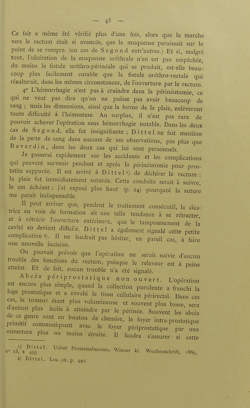 Ce fait a même été vérifié plus d'une fois, alors que la marche vers le rectum était si avancée, que la muqueuse paraissait sur le point de se rompre, (un cas de Segond entr'autres.) Et si, malgré tout, l'ulcération de la muqueuse urèthrale n'en est pas empêchée du moins la fistule uréthro-périnéale qui se produit, est-elle beau- coup plus facilement curable que la fistule uréthro-rectale qui résulterait, dans les mêmes circonstances, de l'ouverture par le rectum 4° L'hémorrhagie n'est pas à craindre dans la périnéotomie, ce qui ne veut pas dire qu'on ne puisse pas avoir beaucoup' de sang ; mais les dimensions, ainsi que la forme de la plaie, enlèveront toute difficulté â l'hémostase. Au surplus, il n'est pa's rare de pouvoir achever l'opération sans hémorrhagie notable. Dans les deux cas de Segond, elle fut insignifiante; Dittel ne fait mention de la perte de sang dans aucune de ses observations, pas plus que R e V e r d i n , dans les deux cas qui lui sont personnels. Je passerai rapidement sur les accidents et les complications qui peuvent survenir pendant et après la périnéotomie pour pros- tatite suppurée. Il est arrivé à Dittel •) de déchirer le rectum : la plaie fut immédiatement suturée. Cette conduite serait à suivre le cas échéant : j'ai exposé plus haut (p. 24) pourquoi la suture me parait indispensable. Il peut arriver que, pendant le traitement consécutif, la cica- trice en voie de formation ait une telle tendance à se rétracter et a rétrécir l'ouverture extérieure, que le tamponnement de la' cavité en_ devient difficile. Dittel a également signalé cette petite complication 2). H „e faudrait pas hésiter, en pareil cas, à faire une nouvelle incision. On pouvait prévoir que l'opération ne serait suivie d'aucun trouble des fonctions du rectum, puisque le releveur est à peine atteint. Et de fait, aucun trouble n'a été signalé Abcès périprostatique non ouvert. L'opération est encore plus simple, quand la collection purulente a franchi la loge prostatique et a envahi le tissu cellulaire périrectal. Dans ces cas, la tumeur étant plus volumineuse et souvent plus basse sera d autant plus facile à atteindre par le périnée. Souvent les'abcès primitif co '^y^'' intra-prostatique pnmmf commumquant avec le foyer périprostatique par une o^uvenur^^ ou moins étroite. Il faudra s'assurer si cette n 23;^^459''^- P'-^^^'-'^^^bscesse, Wiener kl. Wochenschrift. .889, 2) Dittel. Loc. cit. p. 440,