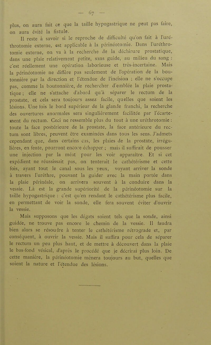 plus, on aura fait ce que la taille hypogastrique ne peut pas faite, on aura évité la fistule. Il reste à savoir si le reproche de difficulté qu'on fait à l'uré- throtomie externe, est applicable à la périnéotomie. Dans l'uréthro- tomie externe, on va à la recherche de la déchirure prostatique, dans une plaie relativement petite, sans guide, au milieu du sang : c'est re'ellement une opération laborieuse et très-incertaine. Mais la périnéotomie ne diffère pas seulement de l'opération de la bou- tonnière par la direction et l'étendue de l'incision ; elle ne s'occupe pas, comme la boutonnière, de rechercher d'emblée la plaie prosta- tique ; elle ne s'attache d'abord qu'à séparer le rectum de la prostate, et cela sera toujours assez facile, quelles que soient les lésions. Une fois le bord supérieur de la glande franchi, la recherche des ouvertures anormales sera singulièrement facilitée par l'écarte- ment du rectum. Ceci ne ressemble plus du tout à une uréthrotomie : toute la face postérieure de la prostate, la face antérieure du rec- tum sont libres, peuvent être examinées dans tous les sens. J'admets cependant que, dans certains cas, les plaies de la prostate, irrégu- lières, en fente, pourront encore échapper ; mais il suffirait de pousser une injection par la méat pour les voir apparaître. Et si cet expédient ne réussissait pas, on tenterait le cathétérisme et cette fois, ayant tout le canal sous les yeux, voyant arriver la sonde à travers l'urèthre, pouvant la guider avec la main portée dans la plaie périnéale, on arrivera souvent à la conduire dans la vessie. Là est la grande supériorité de la périnéotomie sur la taille hypogastrique : c'est qu'en rendant le cathétérisme plus facile, en permettant de voir la sonde, elle fera souvent éviter d'ouvrir la vessie. Mais supposons que les dégâts soient tels que la sonde, ainsi guidée, ne trouve pas encore le chemin de la vessie. Il faudra bien alors se résoudre à tenter le cathétérisme rétrograde et, par conséquent, à ouvrir la vessie. Mais il suffira pour cela de séparer le rectum un peu plus haut, et de mettre à découvert dans la plaie le bas-fond vésical, d'après le procédé que je décrirai plus loin. De cette manière, la périnéotomie mènera toujours au but, quelles que soient la nature et l'étendue des lésions.