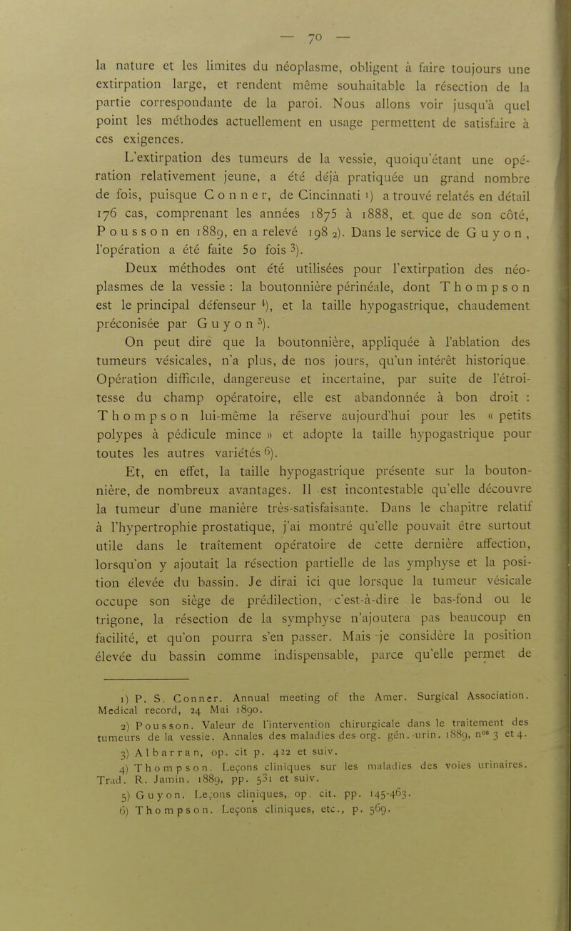 la nature et les limites du néoplasme, obligent à faire toujours une extirpation large, et rendent même souhaitable la résection de la partie correspondante de la paroi. Nous allons voir jusqu'à quel point les me'thodes actuellement en usage permettent de satisfaire à ces exigences. L'extirpation des tumeurs de la vessie, quoiqu'élant une opé- ration relativement jeune, a été déjà pratiquée un grand nombre de fois, puisque C o n n e r, de Cincinnati i) a trouvé relatés en détail 176 cas, comprenant les années 1875 à 1888, et que de son côté, P o u s s o n en 1889, en a relevé 198 2). Dans le service de G u y o n , l'opération a été faite 5o fois 3). Deux méthodes ont été utilisées pour l'extirpation des néo- plasmes de la vessie : la boutonnière périnéale, dont Thompson est le principal défenseur et la taille hypogastrique, chaudement préconisée par G u y o n *'•). On peut dire que la boutonnièi-e, appliquée à l'ablation des tumeurs vésicales, n'a plus, de nos jours, qu'un intérêt historique Opération difficile, dangereuse et incertaine, par suite de l'étroi- tesse du champ opératoire, elle est abandonnée à bon droit : Thompson lui-même la réserve aujourd'hui pour les « petits polypes à pédicule mince » et adopte la taille hypogastrique pour toutes les autres variétés 6). Et, en effet, la taille hypogastrique présente sur la bouton- nière, de nombreux avantages. Il est incontestable qu'elle découvre la tumeur d'une manière très-satisfaisante. Dans le chapitre relatif à l'hypertrophie prostatique, j'ai montré qu'elle pouvait être surtout utile dans le traitement opératoire de cette dernière affection, lorsqu'on y ajoutait la résection partielle de las ymphyse et la posi- tion élevée du bassin. Je dirai ici que lorsque la tumeur vésicale occupe son siège de prédilection, c'est-à-dire le bas-fond ou le trigone, la résection de la symphyse n'ajoutera pas beaucoup en facilité, et qu'on pourra s'en passer. Mais je considère la position élevée du bassin comme indispensable, parce qu'elle permet de 1) P. S. Conner. Annual meeting of the Amer. Surgical Association. Médical record, 24 Mai 1890. 2) Pou s son. Valeur de l'intervention chirurgicale dans le traitement des tumeurs de la vessie. Annales des maladies des org. gén.-urin. 1889, nos 3 et4. 3) Al barra n, op. oit p. 422 et suiv. 4) Thompson. Leçons cliniques sur les maladies des voies uriiiaires. Trad. R. Jamin. 1889, pp. 53i et suiv. 5) Guyon. Le.ons cliniques, op. cit. pp. 145-463. 6) Thompson. Leçons cliniques, etc., p. 569.