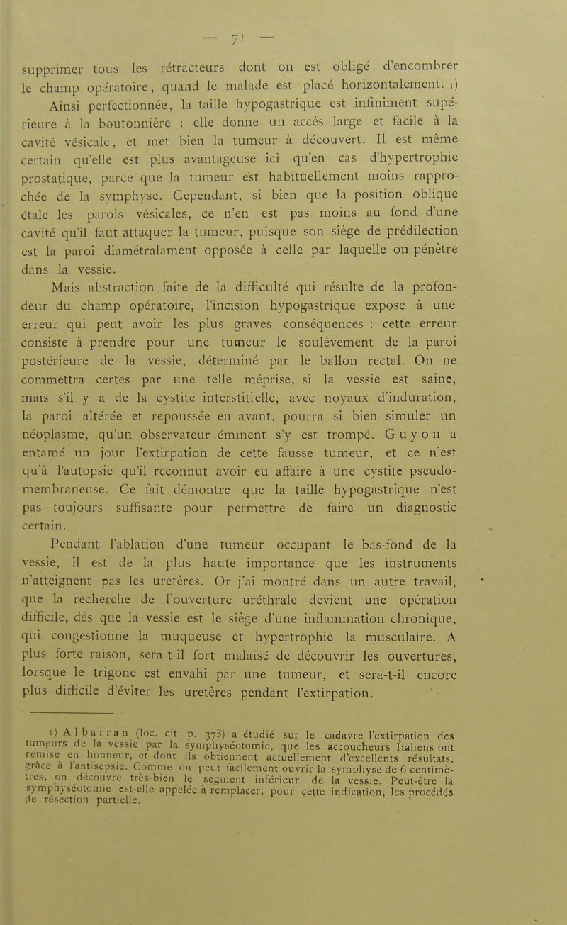 supprimer tous les rétracteurs dont on est obligé d'encombrer le champ opératoire, quand le malade est placé horizontalement, i) Ainsi perfectionnée, la taille hypogastrique est infiniment supé- rieure cà la boutonnière : elle donne un accès large et facile à la cavité vésicale, et met bien la tumeur à découvert. Il est même certain qu'elle est plus avantageuse ici qu'en cas d'hypertrophie prostatique, parce que la tumeur est habituellement moins rappro- chée de la symphyse. Cependant, si bien que la position obUque étale les parois vésicales, ce n'en est pas moins au fond d'une cavité qu'il ftmt attaquer la tumeur, puisque son siège de prédilection est la paroi diamétralament opposée à celle par laquelle on pénètre dans la vessie. Mais abstraction faite de la difficulté qui résulte de la profon- deur du champ opératoire, l'incision hypogastrique expose à une erreur qui peut avoir les plus graves conséquences : cette erreur consiste à prendre pour une tumeur le soulèvement de la paroi postérieure de la vessie, déterminé par le ballon rectal. On ne commettra certes par une telle méprise, si la vessie est saine, mais s'il y a de la cystite interstitielle, avec noyaux d'induration, la paroi altérée et repoussée en avant, pourra si bien simuler un néoplasme, qu'un observateur éminent s'y est trompé. Guy on a entamé un jour l'extirpation de cette fausse tumeur, et ce n'est qu'à l'autopsie qu'il reconnut avoir eu affaire à une cystite pseudo- membraneuse. Ce fait. démontre que la taille hypogastrique n'est pas toujours suffisante pour permettre de faire un diagnostic certain. Pendant l'ablation d'une tumeur occupant le bas-fond de la vessie, il est de la plus haute importance que les instruments n'atteignent pas les uretères. Or j'ai montré dans un autre travail, que la recherche de l'ouverture uréthrale devient une opération difficile, dès que la vessie est le siège d'une inflammation chronique, qui congestionne la muqueuse et hypertrophie la musculaire. A plus forte raison, sera t-il fort malaisé de découvrir les ouvertures, lorsque le trigone est envahi par une tumeur, et sera-t-il encore plus difficile d'éviter les uretères pendant l'extirpation. i) Albarran (loc. cit. p. 37?) a étudié sur le cadavre l'extirpation des tumpurs de la vessie par la symphyséotomie, que les accoucheurs Italiens ont remise en honneur, et dont ils obtiennent actuellement d'excellents résultats, grâce a 1 antisepsie. Comme on peut facilement ouvrir la symphyse de 6 centimè- tres, on découvre très-bien le segment inférieur de la vessie. Peut-être la symphyséotomie est-elle appelée à remplacer, pour cette indication, les procédés de résection partielle. • '