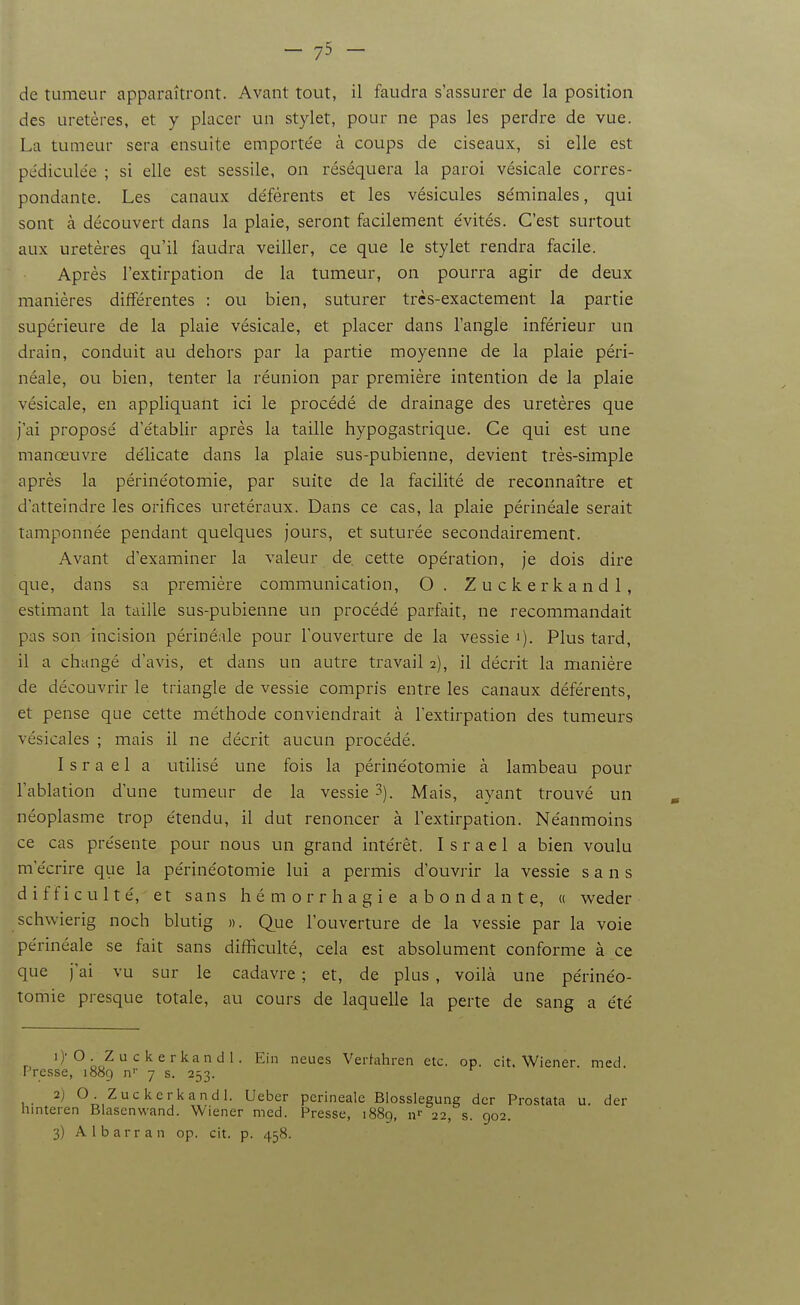 de tumeur apparaîtront. Avant tout, il faudra s'assurer de la position des uretères, et y placer un stylet, pour ne pas les perdre de vue. La tumeur sera ensuite emportée à coups de ciseaux, si elle est pédiculée ; si elle est sessile, on réséquera la paroi vésicale corres- pondante. Les canaux déférents et les vésicules séminales, qui sont à découvert dans la plaie, seront facilement évités. C'est surtout aux uretères qu'il foudra veiller, ce que le stylet rendra facile. Après l'extirpation de la tumeur, on pourra agir de deux manières différentes : ou bien, suturer très-exactement la partie supérieure de la plaie vésicale, et placer dans l'angle inférieur un drain, conduit au dehors par la partie moyenne de la plaie péri- néale, ou bien, tenter la réunion par première intention de la plaie vésicale, en appliquant ici le procédé de drainage des uretères que j'ai proposé d'établir après la taille hypogastrique. Ce qui est une manœuvre délicate dans la plaie sus-pubienne, devient très-simple après la périnéotomie, par suite de la facilité de reconnaître et d'atteindre les orifices uretéraux. Dans ce cas, la plaie périnéale serait tamponnée pendant quelques Jours, et suturée secondairement. Avant d'examiner la valeur de. cette opération, je dois dire que, dans sa première communication, O. Zuckerkandl, estimant la taille sus-pubienne un procédé parfait, ne recommandait pas son incision périnéale pour l'ouverture de la vessie '). Plus tard, il a changé d'avis, et dans un autre travail 2), il décrit la manière de découvrir le triangle de vessie compris entre les canaux déférents, et pense que cette méthode conviendrait à l'extirpation des tumeurs vésicales ; mais il ne décrit aucun procédé. Israël a utilisé une fois la périnéotomie à lambeau pour l'ablation d'une tumeur de la vessie 3). Mais, ayant trouvé un néoplasme trop étendu, il dut renoncer à l'extirpation. Néanmoins ce cas présente pour nous un grand intérêt. Israël a bien voulu m'écrire que la périnéotomie lui a permis d'ouviir la vessie sans difficulté, et sans hémorrhagie abondante, « weder schwierig noch blutig ». Que l'ouverture de la vessie par la voie périnéale se fait sans difficulté, cela est absolument conforme à ce que j'ai vu sur le cadavre ; et, de plus , voilà une périnéo- tomie presque totale, au cours de laquelle la perte de sang a été 1) 'O . Z u c k e rkan d 1. Ein neues Vertahren etc. op. cit. Wiener med Presse, 1889 n'' 7 s. 253. 2) O Zuckerkandl. Ueber périnéale Blosslegung dcr Prostata u. der hinteren Blasenwand. Wiener med. Presse, 1889, n«- 22, s. 902. 3) A 1 barr an op. cit. p. 458.