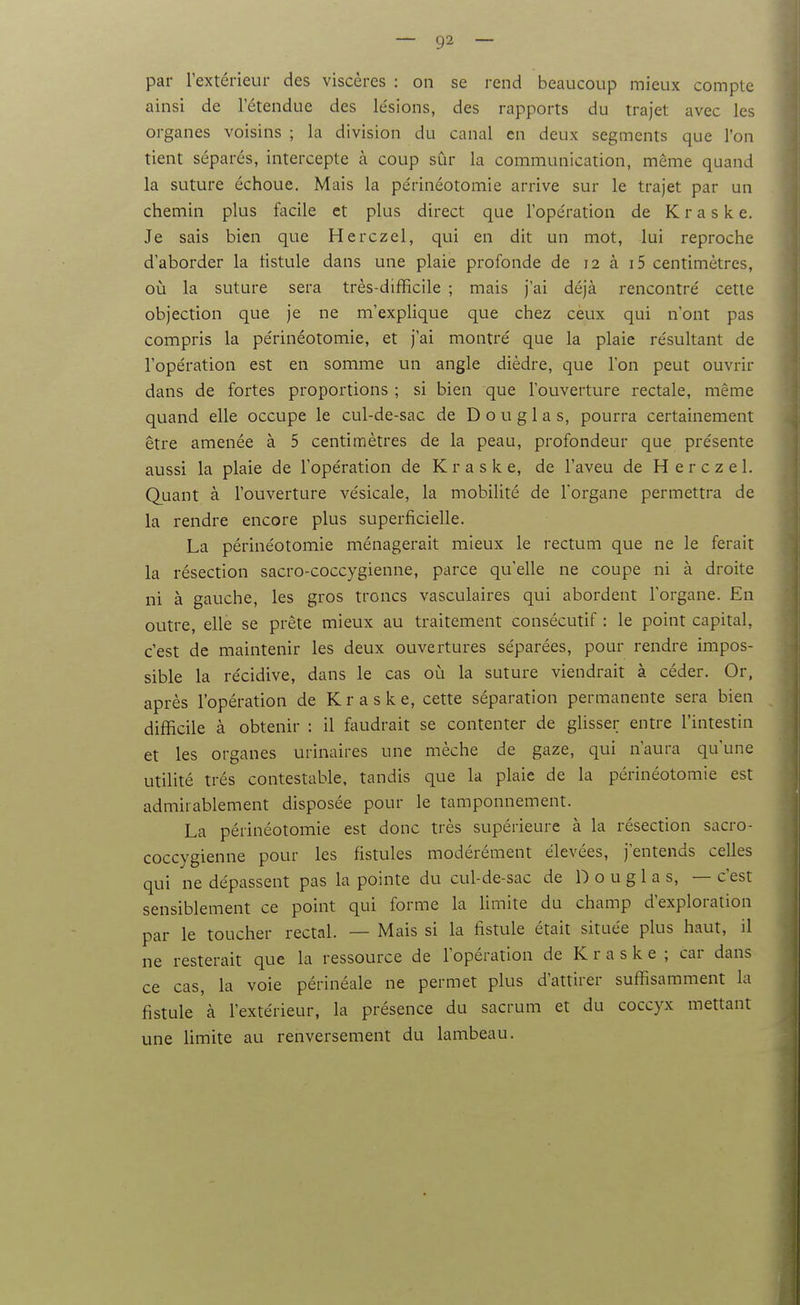par l'extérieur des viscères : on se rend beaucoup mieux compte ainsi de l'étendue des lésions, des rapports du trajet avec les organes voisins ; la division du canal en deux segments que l'on tient séparés, intercepte à coup sûr la communication, même quand la suture échoue. Mais la périnéotomie arrive sur le trajet par un chemin plus facile et plus direct que l'opération de K r a s k e. Je sais bien que Herczel, qui en dit un mot, lui reproche d'aborder la tistule dans une plaie profonde de 12 à i5 centimètres, où la suture sera très-difficile ; mais j'ai déjà rencontré cette objection que je ne m'explique que chez ceux qui n'ont pas compris la périnéotomie, et j'ai montré que la plaie résultant de l'opération est en somme un angle dièdre, que l'on peut ouvrir dans de fortes proportions ; si bien que l'ouverture rectale, même quand elle occupe le cul-de-sac de Douglas, pourra certainement être amenée à 5 centimètres de la peau, profondeur que présente aussi la plaie de l'opération de Kraske, de l'aveu de Herczel. Quant à l'ouverture vésicale, la mobilité de Torgane permettra de la rendre encore plus superficielle. La périnéotomie ménagerait mieux le rectum que ne le ferait la résection sacro-coccygienne, parce qu'elle ne coupe ni à droite ni à gauche, les gros troncs vasculaires qui abordent l'organe. En outre, elle se prête mieux au traitement consécutif : le point capital, c'est de maintenir les deux ouvertures séparées, pour rendre impos- sible la récidive, dans le cas oi!i la suture viendrait à céder. Or, après l'opération de Kraske, cette séparation permanente sera bien difficile à obtenir : il faudrait se contenter de glisser entre l'intestin et les organes urinaires une mèche de gaze, qui n'aura qu'une utilité très contestable, tandis que la plaie de la périnéotomie est admirablement disposée pour le tamponnement. La périnéotomie est donc très supérieure à la résection sacro- coccygienne pour les fistules modérément élevées, j'entends celles qui ne dépassent pas la pointe du cul-de-sac de Douglas, — c'est sensiblement ce point qui forme la limite du champ d'exploration par le toucher rectal. — Mais si la fistule était située plus haut, il ne resterait que la ressource de l'opération de Kraske; car dans ce cas, la voie périnéale ne permet plus d'attirer suffisamment la fistule à l'extérieur, la présence du sacrum et du coccyx mettant une limite au renversement du lambeau.