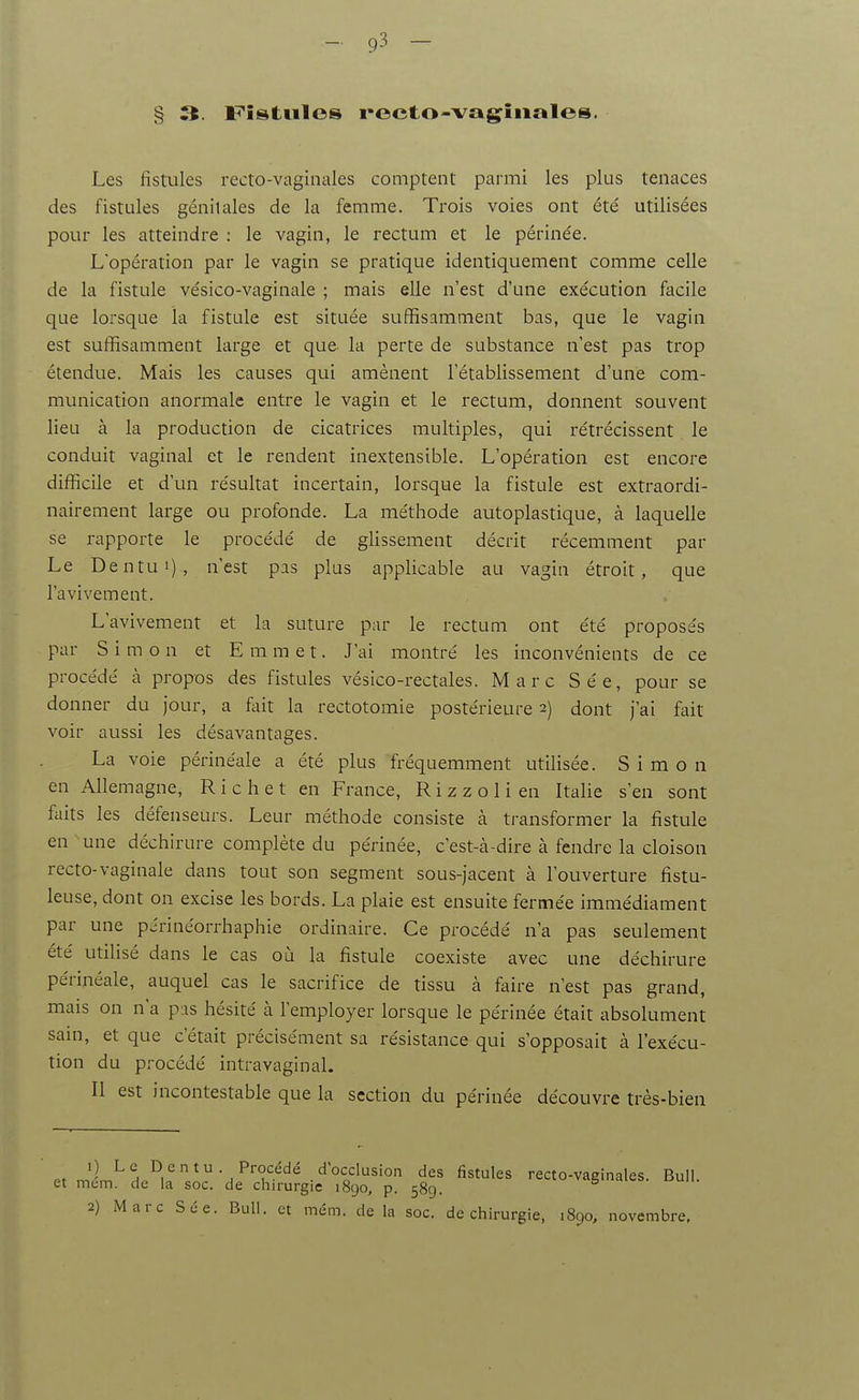 § 3. F'îstules recto-vagîiiales. Les fistules recto-vaginales comptent parmi les plus tenaces des fistules génitales de la femme. Trois voies ont été utilisées pour les atteindre : le vagin, le rectum et le périnée. L'opération par le vagin se pratique identiquement comme celle de la fistule vésico-vaginale ; mais elle n'est d'une exécution facile que lorsque la fistule est située suffisamment bas, que le vagin est suffisamment large et que la perte de substance n'est pas trop étendue. Mais les causes qui amènent l'établissement d'une com- munication anormale entre le vagin et le rectum, donnent souvent lieu à la production de cicatrices multiples, qui rétrécissent le conduit vaginal et le rendent inextensible. L'opération est encore difficile et d'un résultat incertain, lorsque la fistule est extraordi- nairement large ou profonde. La méthode autoplastique, à laquelle se rapporte le procédé de glissement décrit récemment par Le Dentui), n'est pas plus applicable au vagin étroit, que l'avivement. L'avivement et la suture par le rectum ont été proposés par Simon et E m m e t. J'ai montré les inconvénients de ce procédé à propos des fistules vésico-rectales. Marc Sée, pour se donner du jour, a feit la rectotomie postérieure 2) dont j'ai fait voir aussi les désavantages. La voie périnéale a été plus fréquemment utilisée. Simon en Allemagne, R i c h e t en France, R i z z o 1 i en Italie s'en sont faits les défenseurs. Leur méthode consiste à transformer la fistule en une déchirure complète du périnée, c'est-à-dire à fendre la cloison recto-vaginale dans tout son segment sous-jacent à l'ouverture fistu- leuse, dont on excise les bords. La plaie est ensuite fermée immédiament par une périnéorrhaphie ordinaire. Ce procédé n'a pas seulement été utilisé dans le cas où la fistule coexiste avec une déchirure périnéale, auquel cas le sacrifice de tissu à faire n'est pas grand, mais on n'a pas hésité à l'employer lorsque le périnée était absolument sain, et que c'était précisément sa résistance qui s'opposait à l'exécu- tion du procédé intra vagin al. Il est incontestable que la section du périnée découvre très-bien Pt JL^h.^i''^'^^''?'^^ ■'^°^o^^''° recto-vaginales. Bull, et mem. de la soc. de chirurgie 1890, p. 589.