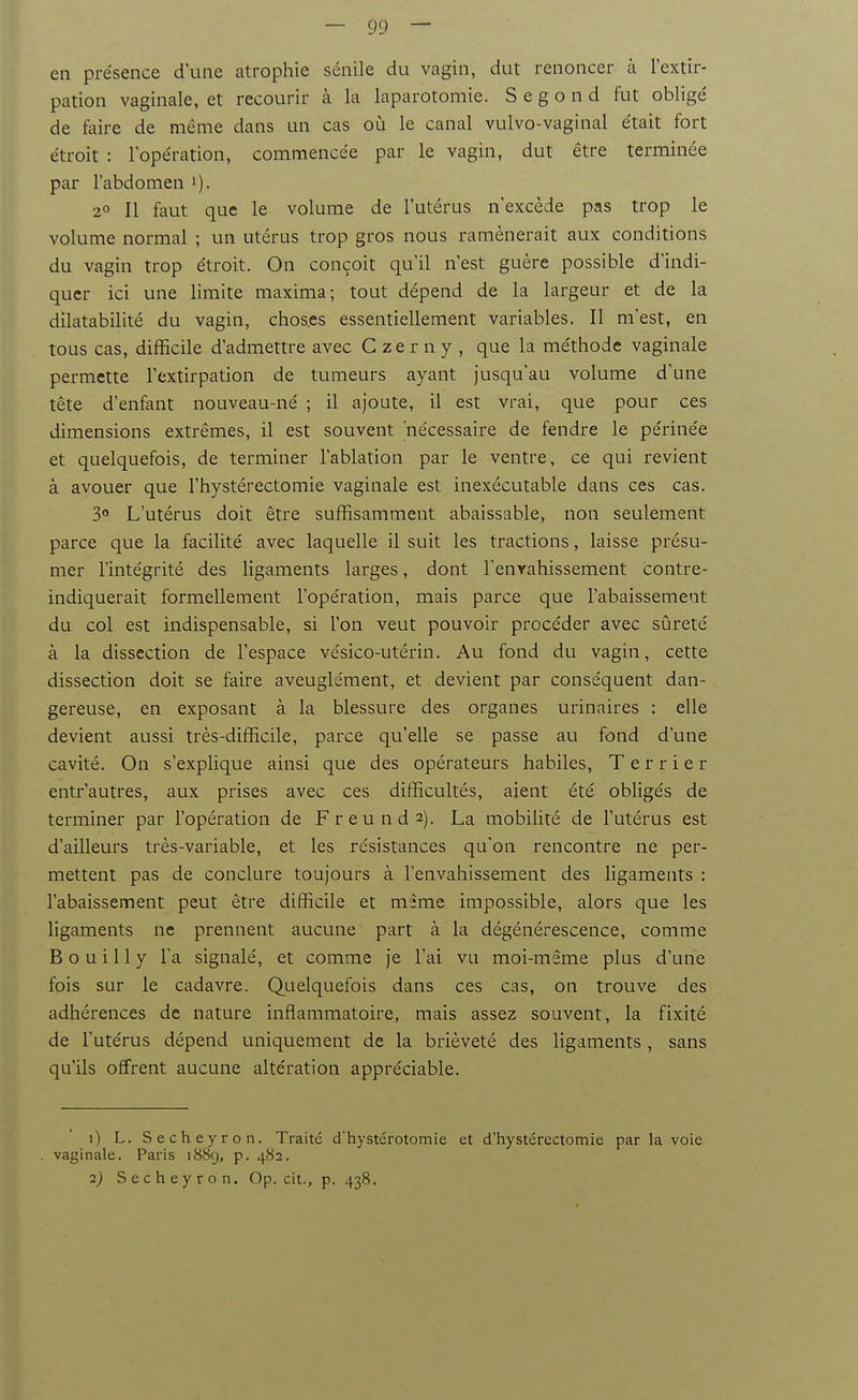 en présence d'une atrophie sénile du vagin, dut renoncer à l'extir- pation vaginale, et recourir à la laparotomie. S e g o n d fut obligé de faire de même dans un cas où le canal vulvo-vaginal était fort étroit : l'opération, commencée par le vagin, dut être terminée par l'abdomen i). 2» Il faut que le volume de l'utérus n'excède pas trop le volume normal ; un utérus trop gros nous ramènerait aux conditions du vagin trop étroit. On conçoit qu'il n'est guère possible d'indi- quer ici une limite maxima; tout dépend de la largeur et de la dilatabilité du vagin, choses essentiellement variables. Il m'est, en tous cas, difficile d'admettre avec C ze r n y , que la méthode vaginale permette l'extirpation de tumeurs ayant Jusqu'au volume d'une tête d'enfant nouveau-né ; il ajoute, il est vrai, que pour ces dimensions extrêmes, il est souvent nécessaire de fendre le périnée et quelquefois, de terminer l'ablation par le ventre, ce qui revient à avouer que l'hystérectomie vaginale est inexécutable dans ces cas. 3° L'utérus doit être suffisamment abaissable, non seulement parce que la facilité avec laquelle il suit les tractions, laisse présu- mer l'intégrité des ligaments larges, dont Tenyahissement contre- indiquerait formellement l'opération, mais parce que l'abaissement du col est indispensable, si l'on veut pouvoir procéder avec sûreté à la dissection de l'espace vésico-utérin. Au fond du vagin, cette dissection doit se faire aveuglément, et devient par conséquent dan- gereuse, en exposant à la blessure des organes urinaires : elle devient aussi très-difficile, parce qu'elle se passe au fond d'une cavité. On s'explique ainsi que des opérateurs habiles. Terrier entr'autres, aux prises avec ces difficultés, aient été obligés de tei-miner par l'opération de Freunds). La mobilité de l'utérus est d'ailleurs très-variable, et les résistances qu'on rencontre ne per- mettent pas de conclure toujours à l'envahissement des ligaments : l'abaissement peut être difficile et même impossible, alors que les ligaments ne prennent aucune part à la dégénérescence, comme B o u i 11 y l'a signalé, et comme Je l'ai vu moi-même plus d'une fois sur le cadavre. Quelquefois dans ces cas, on trouve des adhérences de nature inflammatoire, mais assez souvent, la fixité de l'utérus dépend uniquement de la brièveté des ligaments , sans qu'ils offrent aucune altération appréciable. 0 L. Secheyron. Traité d'hystérotomie et d'hystércctomie par la voie . vaginale. Paris 1889, p. 482. 2) Secheyron. Op. cit., p. 438.