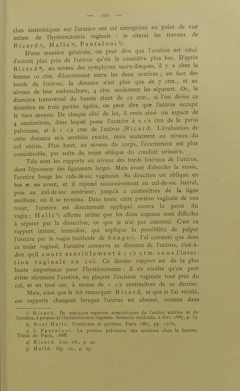 lOI — ches anatomiques sur luretère ont été entreprises au point de vue même de Thystérectomie vaginale : je citerai les travaux de Ricard 1), H a lié 2), Pantaloni3). D'une manière générale, on peut dire que l'uretère est situe d'autant plus près de l'utérus qu'on le considère plus bas. D'après Ricard*), au niveau des symphyses sacro-iliaques, il y a chez la femme lo ctm. d'écartement entre les deux uretères ; en face des bords de l'utérus, la distance n'est plus que de 7 ctm., et au niveau de leur embouchure, 4 ctm. seulement les séparent. Or, le diamètre transversal du bassin étant de 12 ctm., si l'on divise ce diamètre en trois parties égales, on peut dire que l'utérus occupe le tiers moyen. De chaque coté de lui, il reste ainsi un espace de 4 centimètres, dans lequel passe l'uretère à 2 1/2 ctm de la paroi pelvienne, et à i 1/2 ctm de l'utérus (Ricard). L'évaluation de cette distance m'a semblée exacte, mais seulement au niveau du col utérin. Plus haut, au niveau du corps, l'écartement est plus considérable, par suite du trajet obUque du conduit urinaire. Tels sont les rapports au niveau des bords latéraux de l'utérus, dans l'épaisseur des ligaments larges. Mais avant d'aborder la vessie, l'uretère longe les culs-dc-sac vaginaux. Sa direction est obhque en bas et en avant, et il répond successivement au cul-de-sac latéral, puis au cul-de-sac antérieur, jusqu'à 2 centimètres de la ligne médiane, où il se termine. Dans toute cette portion vaginale de son trajet, l'uretère est directement appliqué contre la paroi du vagin; H allé 5) affirme même que les deux organes sont difficiles à séparer par la dissection, ce que je n'ai pas constaté. C'est ce rapport intime, immédiat, qui explique la possibilité de palper l'uretère par le vagin (méthode de Sânger). J'ai constaté que dans ce trajet vaginal, l'uretère conserve sa distance de l'utérus, c'est-à- dire qu^il court s e n s i b 1 e m e n t à i 1/2 ctm. sous l'inser- tion vaginale au col. Ce dernier rapport est de la plus haute importance pour l'hystérectomie : il en résulte qu'on peut éviter sûrement l'uretère, en plaçant l'incision vaginale tout près du col, et en tout cas, à moins de i 1/2 centimètres de ce dernier. Mais, ainsi que le fait remarquer Ricard, et que je l'ai vérifié, ces rapports changent lorsque l'utérus est abaissé, comme dans 1) Ricard. De quelques rappoi-ts anatomiques de l'artère utérine et de luretère, à propos de l'hystérectomie vaginale. Semaine médicale. 2 févr. 1887, p. Sg. 2) Noël Halle. Uretérites et pyélites. Paris 1887, pp. 17-32. 3) J. Pantaloni. La portion pelvienne des uretères chez la femme. Thèse de Paris, 1888. 4) Ricard. Loc. cit., p. 40. 5) H allé. Op. cit., p. 25.