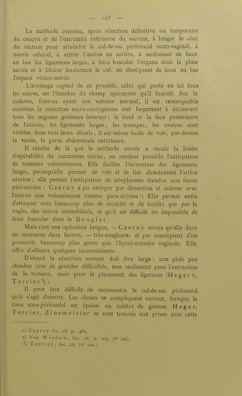 La méthode consiste, après résection définitive ou temporaire du coccyx et de l'extrcmité inférieure du sacrum, à longer le côté du rectum pour atteindre le cul-de-sac péritonéal recto-vaginal, à ouvrir celui-ci, à attirer l'utérus en arrière, à sectionner de haut en bas les ligaments larges, à faire basculer l'organe dans la plaie sacrée et à libérer finalement le col, en disséquant de haut en bas l'espace vésico-utérin. L'avantage capital de ce procédé,. celui qui porte en lui tous les autres, est l'étendue du champ opératoire qu'il fournit. Sur le cadavre, l'utérus ayant son volume normal, il est remarquable combien la résection sacro-coccygienne met largement à découvert tous les organes génitaux internes : le fond et la face postérieure de l'utérus, les ligaments larges, les trompes, les ovaires sont visibles dans tous leurs détails ; il est même facile de voir, par-dessus la vessie, la paroi abdominale antérieure. Il résulte de là que la méthode sacrée a reculé la limite d'opérabiHté du carcinome utérin, en rendant possible l'extirpation de tumeurs volumineuses. Elle faciUte l'hémostase des ligaments larges, parcequ'elle permet de voir et de lier directement l'artère utérine ; elle permet l'extirpation de néoplasmes étendus aux tissus péri-utérins : C z e r n y a pu extirper par dissection et enlever avec l'utérus une volumineuse tumeur para-utérine i) Elle permet enfin d'attaquer avec beaucoup plus de sécurité et de facilité que par le vagin, des utérus immobilisés, et qu'il est diflScile ou impossible de faire basculer dans le Douglas. Mais c'est une opération longue, — C z e r ny avoue qu'elle dure en moyenne deux heures, — très-sanglante, et par conséquent d'un pronostic beaucoup plus grave que l'hystérectomie vaginale. Elle offre d'ailleurs quelques inconvénients. D'abord la résection osseuse doit être large : une plaie peu étendue crée de grandes difficultés, non seulement pour l'extraction de la tumeur, mais pour le placement des ligatures (H égara), T e r r i e r 3) ). Il peut être diflicile de reconnaître le cul-de-sac péritonéal qu'il s'agit d'çuvrir. Les choses se compliquent surtout, lorsque le tissu sous-péritonéal est épaissi ou infiltré de graisse. H e g a r, Terrier, Z i n s m e i s t e r se sont trouvés aux prises avec cette •i) Czerny loc. cit p. 480. 2) Voir Wiedovv, loc. cit. p. 203 (2^ cas).