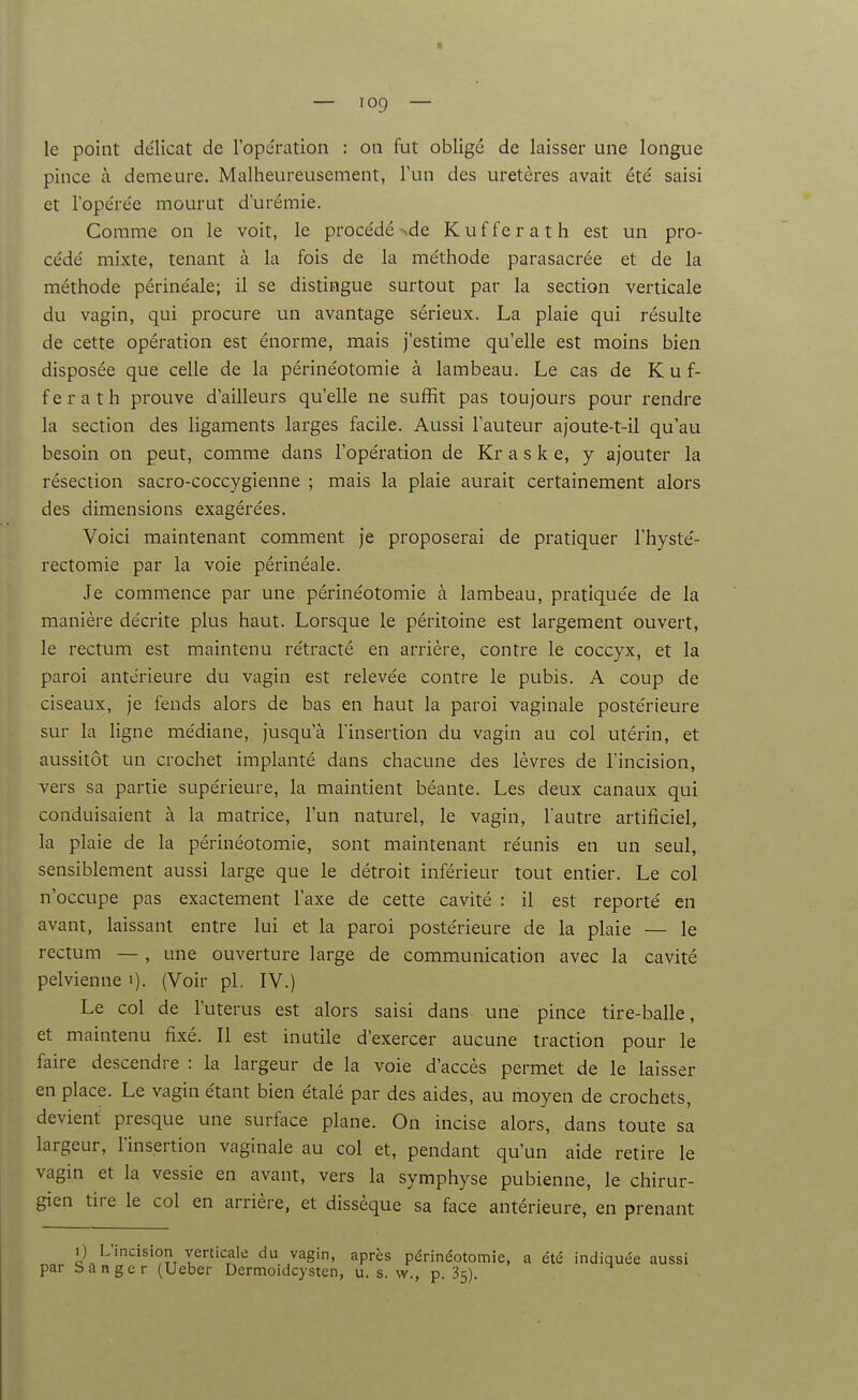 le point délicat de l'opération : on fut obligé de laisser une longue pince à demeure. Malheureusement, l'un des uretères avait été saisi et l'opérée mourut d'urémie. Comme on le voit, le procédé <de Kufferath est un pro- cédé mixte, tenant à la fois de la méthode parasacrée et de la méthode périnéale; il se distingue surtout par la section verticale du vagin, qui procure un avantage sérieux. La plaie qui résulte de cette opération est énorme, mais j'estime qu'elle est moins bien disposée que celle de la périnéotomie à lambeau. Le cas de Kuf- ferath prouve d'ailleurs qu'elle ne suffit pas toujours pour rendre la section des ligaments larges facile. Aussi l'auteur ajoute-t-il qu'au besoin on peut, comme dans l'opération de Kr a s k e, y ajouter la résection sacro-coccygienne ; mais la plaie aurait certainement alors des dimensions exagérées. Voici maintenant comment je proposerai de pratiquer l'hysté- rectomie par la voie périnéale. .Te commence par une périnéotomie à lambeau, pratiquée de la manière décrite plus haut. Lorsque le péritoine est largement ouvert, le rectum est maintenu rétracté en arrière, contre le coccyx, et la paroi antérieure du vagin est relevée contre le pubis. A coup de ciseaux, je fends alors de bas en haut la paroi vaginale postérieure sur la ligne médiane, jusqu'à l'insertion du vagin au col utérin, et aussitôt un crochet implanté dans chacune des lèvres de l'incision, vers sa partie supérieure, la maintient béante. Les deux canaux qui conduisaient à la matrice, l'un naturel, le vagin, l'autre artificiel, la plaie de la périnéotomie, sont maintenant réunis en un seul, sensiblement aussi large que le détroit inférieur tout entier. Le col n'occupe pas exactement l'axe de cette cavité : il est reporté en avant, laissant entre lui et la paroi postérieure de la plaie — le rectum —, une ouverture large de communication avec la cavité pelvienne i). (Voir pl. IV.) Le col de l'utérus est alors saisi dans une pince tire-balle, et maintenu fixé. Il est inutile d'exercer aucune traction pour le faire descendre : la largeur de la voie d'accès permet de le laisser en place. Le vagin étant bien étalé par des aides, au moyen de crochets, devient presque une surface plane. On incise alors, dans toute sa largeur, l'insertion vaginale au col et, pendant qu'un aide retire le vagin et la vessie en avant, vers la symphyse pubienne, le chirur- gien tire le col en arrière, et dissèque sa face antérieure, en prenant I) L'incision verticale du vagin, après périnéotomie, a été indiquée aussi par Sanger (Ueber Dermoidcysten, u. s. w., p. 35).