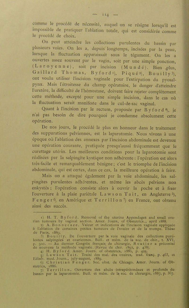 comme le procédé de nécessité, auquel on se résigne lorsqu'il est impossible de pratiquer l'ablation totale, qui est considérée comme le procède' de choix. On peut atteindre les collections purulentes du bassin par plusieurs voies. On les a, depuis longtemps, incisées par la peau, lorsque la fluctuation apparaissait sous le tégument. On les a ouvertes assez souvent par le vagin, soit par une simple ponction, ( L a r o y e n n e ) , soit par incision ( M u n d é ). Bien ,plus, Gaillard Thomas, Byfordi), Piqués), BouiUy?), ont voulu utiliser l'incision vaginale pour l'extirpation du pyosal- pynx. Mais letroitesse du champ opératoire, le danger d'atteindre l'uretère, la difficulté de l'hémostase, doivent faire rejeter complètement cette méthode, excepté pour une simple incision, dans le cas on la fluctuation serait manifeste dans le cul-de-sac vaginal. Quant à l'incision par le rectum, proposée par Byford*), je n'ai pas besoin de dire pourquoi je condamne absolument cette opération. De nos jours, le procédé le plus en honneur dans le traitement des suppurations pelviennes, est la laparotomie. Nous vivons à une époque où l'ablation des annexes par l'incision abdominale est devenue une opération courante, pratiquée presqu'aussi fréquemment que le curettage utérin. Les meilleures conditions pour la laparotomie sont réalisées par la salpingite kystique non adhérente : l'opération est alors très-focile et remarquablement bénigne ; c'est le triomphe de l'incision abdominale, qui est certes, dans ce cas, la meilleure opération à faire. Mais on a attaqué également par la voie abdominale, les sal- pingites purulentes adhérentes, et même les abcès pelviens non enkystés ; l'opération consiste alors à ouvrir la poche et à fixer l'ouverture à la plaie pariétale L a w s o n T a i t, en Angleterre F e n g e r 6^ en Amérique et T e r r i 11 o n ^j en France, ont obtenu ainsi des succès. 1) H. T. Byford. Removal of the utérine Appendages and small ova- rian tumours by vaginal section. Amer. Journ, of Obstelrics., april i888. 2) A. B o n n c c a z e . Valeur et indications de l'incision vaginale appliquée à l'ablation de certaines petites tumeurs de l'ovaire et de la trompe. Thèse de Paris, 1889. 3) Bouilly. De l'ouverture par la voie vaginale des collections puru- lentes salpingées et ovariennes. Bull, et mém. de la soc. de chir., t. XVI, p. 500. — Au dernier Congrès français, de chirurgie, Routier a préconisé de nouveau la méthode vaginale. (Revue de chir. 1892, p. 438). 4) H. Byford. Amer. Journ. of obstetrics, 1886, p. 425. 5) La w son Tait. Traité des mal. des ovaires, irad. franç. p. 463, et Edinb. med. Journ., july-august, 1889. 6) Christian Fenger. Soc. obst. de Chicago. Amer. Journ. of Ob- stetrics, 1886. 7) Te r r i 11 o n . Ouverture des abcès intrapérllonéaux et profonds du bassin par la laparotomie. Bull, et mém. de la soc. de chirurgie, 1887, p. 3G7.