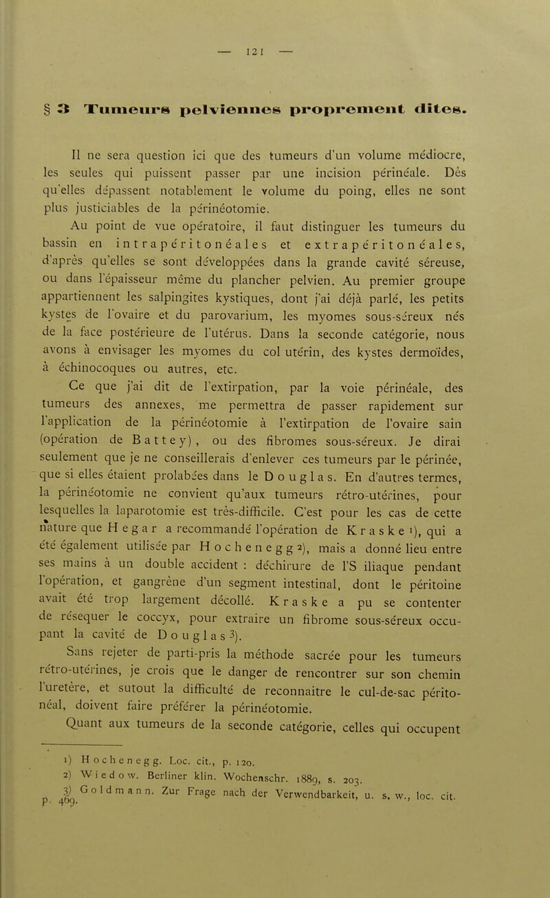 § 3 Xumeurs pelviennes proprement dites. Il ne sera question ici que des tumeurs d'un volume médiocre, les seules qui puissent passer par une incision périnéale. Dès qu'elles dépassent notablement le volume du poing, elles ne sont plus justiciables de la périnéotomie. Au point de vue opératoire, il faut distinguer les tumeurs du bassin en intrapéritonéales et extrapéritonéales, d'après qu'elles se sont développées dans la grande cavité séreuse, ou dans l'épaisseur même du plancher pelvien. Au premier groupe appartiennent les salpingites kystiques, dont j'ai déjà parlé, les petits kystes de l'ovaire et du parovarium, les myomes sous-séreux nés de la face postérieure de l'utérus. Dans la seconde catégorie, nous avons à envisager les myomes du col utérin, des kystes dermoïdes, à échinocoques ou autres, etc. Ce que j'ai dit de l'extirpation, par la voie périnéale, des tumeurs des annexes, me permettra de passer rapidement sur l'application de la périnéotomie à l'extirpation de l'ovaire sain (opération de Battey), ou des fibromes sous-séreux. Je dirai seulement que je ne conseillerais d'enlever ces tumeurs par le périnée, que si elles étaient prohibées dans le D o u g 1 a s. En d'autres termes, la périnéotomie ne convient qu'aux tumeurs rétro-utérines, pour lesquelles la laparotomie est très-difficile. C'est pour les cas de cette nature que H e g a r a recommandé l'opération de K r a s k e i), qui a été également utilisée par H o c h e n e g g 2), mais a donné lieu entre ses mains à un double accident : déchirure de l'S iliaque pendant l'opération, et gangrène d'un segment intestinal, dont le péritoine avait été trop largement décollé. Kraske a pu se contenter de réséquer le coccyx, pour extraire un fibrome sous-séreux occu- pant la cavité de D o u g 1 a s 3). Sans rejeter de parti-pris la méthode sacrée pour les tumeurs rétro-utérines, je crois que le danger de rencontrer sur son chemin l'uretère, et sutout la difficulté de reconnaître le cul-de-sac périto- néal, doivent faire préférer la périnéotomie. Quant aux tumeurs de la seconde catégorie, celles qui occupent 1) Hochenegg. Loc. cit., p. 120. 2) Wiedow. Berliner klin. Wochenschr. 1889, s. 203. 3) Go 1dm an n. Zur Frage nach der Venvendbarkeit, u. s. w., loc. cit.