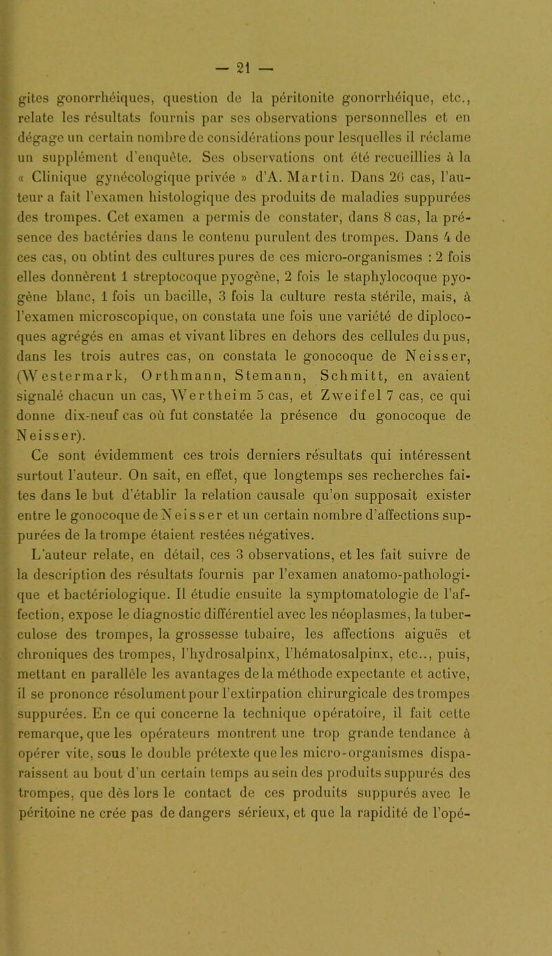 gites gonorrhéiquos, question de la péritonite gonorrhéique, etc., relate les résultats fournis par ses observations personnelles et en dégage un certain nombre de considérations pour lesquelles il réclame un supplément d’enquête. Ses observations ont été recueillies à la « Clinique gynécologique privée » d’A. Martin. Dans 20 cas, l’au- teur a fait l’examen histologique des produits de maladies suppurées des trompes. Cet examen a permis de constater, dans 8 cas, la pré- sence des bactéries dans le contenu purulent des trompes. Dans 4 de ces cas, on obtint des cultures pures de ces micro-organismes : 2 fois elles donnèrent 1 streptocoque pyogène, 2 fois le staphylocoque pyo- gène blanc, 1 fois un bacille, 3 fois la culture resta stérile, mais, à l’examen microscopique, on constata une fois une variété de diploco- ques agrégés en amas et vivant libres en dehors des cellules du pus, dans les trois autres cas, on constata le gonocoque de Neisser, (Westermark, Orthmann, Stemann, Schmitt, en avaient signalé chacun un cas, Wertheim 5 cas, et Zweifel 7 cas, ce qui donne dix-neuf cas où fut constatée la présence du gonocoque de Neisser). Ce sont évidemment ces trois derniers résultats qui intéressent surtout l'auteur. On sait, en effet, que longtemps ses recherches fai- tes dans le but d’établir la relation causale qu’on supposait exister entre le gonocoque de X e i s s e r et un certain nombre d’affections sup- purées de la trompe étaient restées négatives. L'auteur relate, en détail, ces 3 observations, et les fait suivre de la description des résultats fournis par l’examen anatomo-pathologi- que et bactériologique. Il étudie ensuite la symptomatologie de l’af- fection, expose le diagnostic différentiel avec les néoplasmes, la tuber- culose des trompes, la grossesse tubaire, les affections aiguës et chroniques des trompes, l’hydrosalpinx, l'hématosalpinx, etc.., puis, mettant en parallèle les avantages delà méthode expectante et active, il se prononce résolument pour l’extirpation chirurgicale des trompes suppurées. En ce qui concerne la technique opératoire, il fait cette remarque, que les opérateurs montrent une trop grande tendance à opérer vite, sous le double prétexte que les micro-organismes dispa- raissent au bout d’un certain temps au sein des produits suppurés des trompes, que dès lors le contact de ces produits suppurés avec le péritoine ne crée pas de dangers sérieux, et que la rapidité de l’opé-