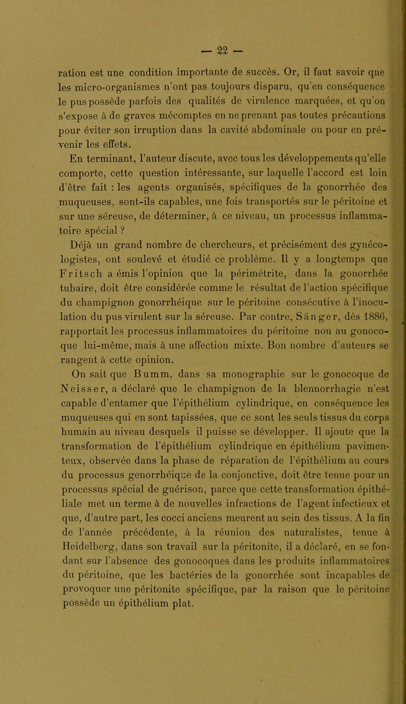 ration est une condition importante de succès. Or, il faut savoir que les micro-organismes n’ont pas toujours disparu, qu'en conséquence le pus possède parfois des qualités de virulence marquées, et qu’on s’expose à de graves mécomptes en ne prenant pas toutes précautions pour éviter son irruption dans la cavité abdominale ou pour en pré- venir les effets. En terminant, l’auteur discute, avec tous les développements qu’elle comporte, cette question intéressante, sur laquelle l’accord est loin d’être fait : les agents organisés, spécifiques de la gonorrhée des muqueuses, sont-ils capables, une fois transportés sur le péritoine et sur une séreuse, de déterminer, à ce niveau, un processus inflamma- toire spécial ? Déjà un grand nombre de chercheurs, et précisément des gynéco- logistes, ont soulevé et étudié ce problème. Il y a longtemps que Fritsch a émis l’opinion que la périmétrite, dans la gonorrhée tubaire, doit être considérée comme le résultat de l’action spécifique du champignon gonorrhéique sur le péritoine consécutive à l’inocu- lation du pus virulent sur la séreuse. Par contre, Sânger, dès 1886, rapportait les processus inflammatoires du péritoine non au gonoco- que lui-même, mais à une affection mixte. Bon nombre d’auteurs se rangent à cette opinion. On sait que Bumm, dans sa monographie sur le gonocoque de Neisser, a déclaré que le champignon de la blennorrhagie n’est capable d’entamer que l’épithélium cylindrique, en conséquence les muqueuses qui en sont tapissées, que ce sont les seuls tissus du corps humain au niveau desquels il puisse se développer. Il ajoute que la transformation de l’épithélium cylindrique en épithélium pavimen- teux, observée dans la phase de réparation de l’épithélium au cours du processus genorrhéique de la conjonctive, doit être tenue pour un processus spécial de guérison, parce que cette transformation épithé- liale met un terme à de nouvelles infractions de l’agent infectieux et que, d’autre part, les cocci anciens meurent au sein des tissus. A la fin de l’année précédente, à la réunion des naturalistes, tenue à Heidelberg, dans son travail sur la péritonite, il a déclaré, en se fon- dant sur l’absence des gonocoques dans les produits inflammatoires du péritoine, que les bactéries de la gonorrhée sont incapables de provoquer une péritonite spécifique, par la raison que le péritoine possède un épithélium plat.