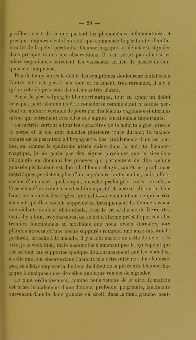 pavillon, c’est de là que partent les phénomènes inflammatoires et presque toujours c’est d’un côté que commence la péritonite ; l’unila- téralité de la pelvi-péritonite blennorrhagique au début est signalée dans presque toutes nos observations. Il n’en serait pas ainsi si les micro-organismes suivaient les vaisseaux au lieu de passer de mu- queuse à muqueuse. Peu de temps après le début des symptômes douloureux unilatéraux l’autre côté est pris à son tour et rarement, très rarement, il n’y a qu'un côté de pris sauf dans les cas très légers. Ainsi la péri-salpingite blennorrhagique, tout en ayant un début brusque, peut néanmoins être considérée comme étant précédée pen- dant un nombre variable de jours par des lésions vaginales et utérines môme qui entraînent avec elles des signes fonctionnels importants. •La métrite surtout a tous les caractères de la métrite aiguë lorsque le corps et le col sont malades plusieurs jours durant; la malade accuse de la pesanteur à l’bypogastre, des tiraillements dans les lom- bes, en somme le syndrome utérin existe dans la métrite blennor- rhagique, je ne parle pas des signes physiques que je signale à l’étiologie en donnant les preuves qui permettent de dire qu’une poussée péritonéale est due à la blennorrhagie, tantôt ces prodromes métritiques persistent plus d’un septénaire tantôt moins, puis à l’oc- casion d’un excès quelconque, marche prolongée, excès sexuels, à l’occasion d’un examen médical intempestif et surtout, disons-le bien haut, au moment des règles, que celles-ci viennent ou ce qui arrive souvent qu’elles soient supprimées, brusquement la femme accuse une violente douleur abdominale, c’est le cri d’alarme de Bernutz, mais il y a loin, croyons-nous, de ce cri d’alarme précédé par tous les troubles fonctionnels et morbides que nous avons énumérés aux plaintes atroces qu’une poche supputée rompue, une anse intestinale perforée, arrache à la malade, il y a loin encore de cette douleur très vive, je le veux bien, mais néanmoins n’amenant pas la syncope et qui est en tout cas supportée quoique douloureusement par les malades, à celle que l’on observe dans l’hématocèlc rétro-utérine ; il ne faudrait pas, en effet, comparer la douleur du début de la péritonite blennorrha- gique à quelques-unes de celles que nous venons de signaler. Le plus ordinairement, comme nous venons de le dire, la malade est prise brutalement d’une douleur profonde, poignante, lancinante survenant dans le liane gauche ou droit, dans le flanc gauche peut-