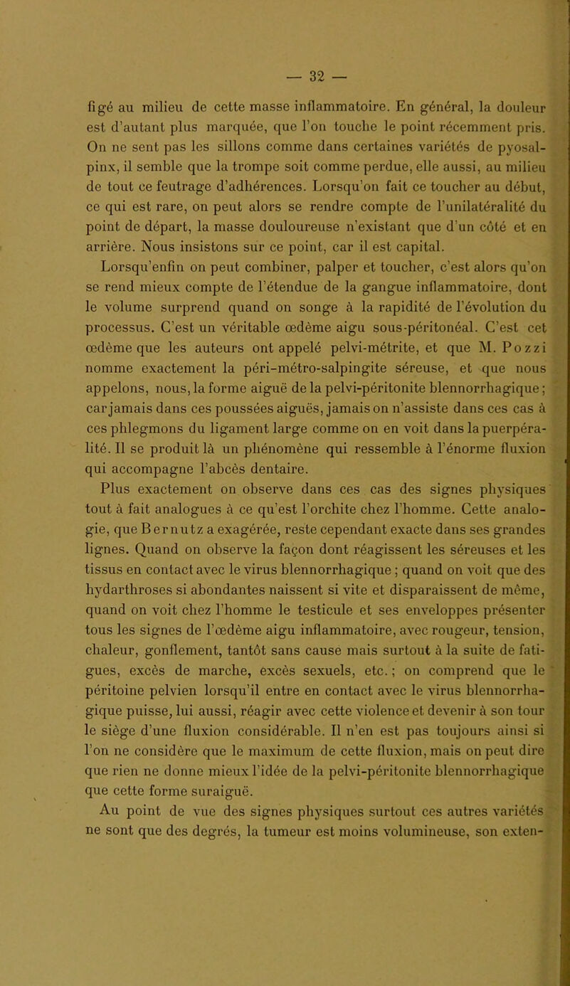 figé au milieu de cette masse inflammatoire. En général, la douleur est d’autant plus marquée, que l’on touche le point récemment pris. On ne sent pas les sillons comme dans certaines variétés de pyosal- pinx, il semble que la trompe soit comme perdue, elle aussi, au milieu de tout ce feutrage d’adhérences. Lorsqu’on fait ce toucher au début, ce qui est rare, on peut alors se rendre compte de l’unilatéralité du point de départ, la masse douloureuse n’existant que d’un côté et en arrière. Nous insistons sur ce point, car il est capital. Lorsqu’enfin on peut combiner, palper et toucher, c’est alors qu’on se rend mieux compte de l’étendue de la gangue inflammatoire, dont le volume surprend quand on songe à la rapidité de l’évolution du processus. C’est un véritable œdème aigu sous-péritonéal. C’est cet œdème que les auteurs ont appelé pelvi-métrite, et que M, Pozzi nomme exactement la péri-métro-salpingite séreuse, et que nous appelons, nous, la forme aiguë de la pelvi-péritonite blennorrhagique ; car jamais dans ces poussées aiguës, jamais on n’assiste dans ces cas à ces phlegmons du ligament large comme on en voit dans la puerpéra- lité. Il se produit là un phénomène qui ressemble à l’énorme fluxion qui accompagne l’abcès dentaire. Plus exactement on observe dans ces cas des signes physiques tout à fait analogues à ce qu’est l’orchite chez l’homme. Cette analo- gie, que Bernutza exagérée, reste cependant exacte dans ses grandes lignes. Quand on observe la façon dont réagissent les séreuses et les tissus en contact avec le virus blennorrhagique ; quand on voit que des hydarthroses si abondantes naissent si vite et disparaissent de même, quand on voit chez l’homme le testicule et ses enveloppes présenter tous les signes de l’œdème aigu inflammatoire, avec rougeur, tension, chaleur, gonflement, tantôt sans cause mais surtout à la suite de fati- gues, excès de marche, excès sexuels, etc. ; on comprend que le ' péritoine pelvien lorsqu’il entre en contact avec le virus blennorrha- gique puisse, lui aussi, réagir avec cette violence et devenir à son tour le siège d’une fluxion considérable. Il n’en est pas toujours ainsi si l’on ne considère que le maximum de cette fluxion, mais on peut dire que rien ne donne mieux l’idée de la pelvi-péritonite blennorrhagique que cette forme suraiguë. Au point de vue des signes physiques surtout ces autres variétés ne sont que des degrés, la tumeur est moins volumineuse, son exten-