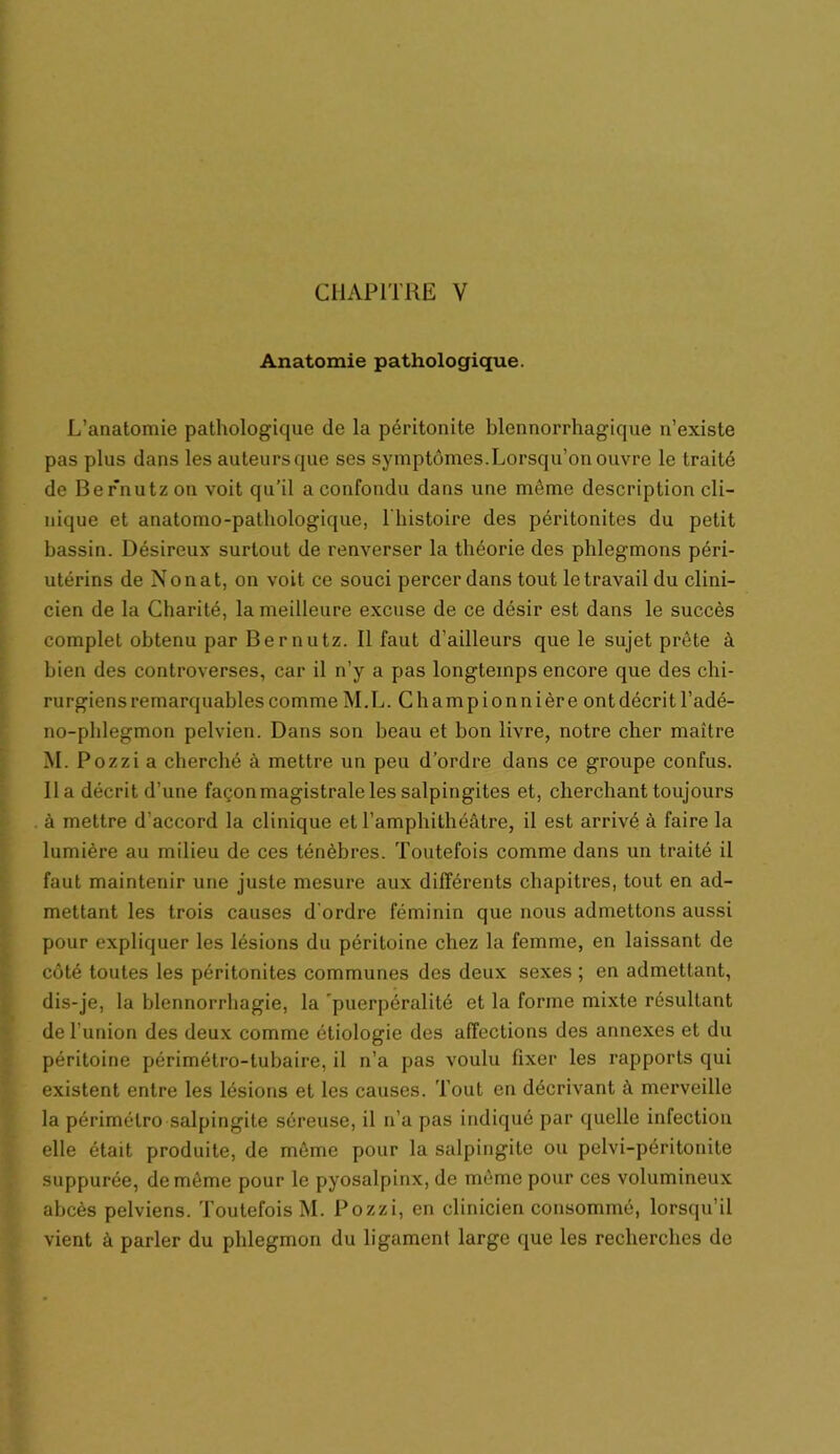 Anatomie pathologique. L’anatomie pathologique de la péritonite blennorrhagique n’existe pas plus dans les auteursqüe ses symptômes.Lorsqu’on ouvre le traité de Bernutz ou voit qu’il a confondu dans une môme description cli- nique et anatomo-pathologique, l'histoire des péritonites du petit bassin. Désireux surtout de renverser la théorie des phlegmons péri- utérins de Non a t, on voit ce souci percer dans tout le travail du clini- cien de la Charité, la meilleure excuse de ce désir est dans le succès complet obtenu par Bernutz. Il faut d’ailleurs que le sujet prête à bien des controverses, car il n’y a pas longtemps encore que des chi- rurgiens remarquables comme M.L. C ham p i on n i èr e ont décrit l’adé- no-phlegmon pelvien. Dans son beau et bon livre, notre cher maître M. Pozzi a cherché à mettre un peu d’ordre dans ce groupe confus, lia décrit d’une façonmagistrale les salpingites et, cherchant toujours à mettre d'accord la clinique et l’amphithéâtre, il est arrivé à faire la lumière au milieu de ces ténèbres. Toutefois comme dans un traité il faut maintenir une juste mesure aux différents chapitres, tout en ad- mettant les trois causes d'ordre féminin que nous admettons aussi pour expliquer les lésions du péritoine chez la femme, en laissant de côté toutes les péritonites communes des deux sexes ; en admettant, dis-je, la blennorrhagie, la puerpéralité et la forme mixte résultant de l’union des deux comme étiologie des affections des annexes et du péritoine périmétro-tubaire, il n’a pas voulu fixer les rapports qui existent entre les lésions et les causes. Tout en décrivant à merveille la périmétro salpingite séreuse, il n’a pas indiqué par quelle infection elle était produite, de môme pour la salpingite ou pelvi-péritonite suppurée, de môme pour le pyosalpinx, de môme pour ces volumineux abcès pelviens. Toutefois M. Pozzi, en clinicien consommé, lorsqu’il vient à parler du phlegmon du ligament large que les recherches de