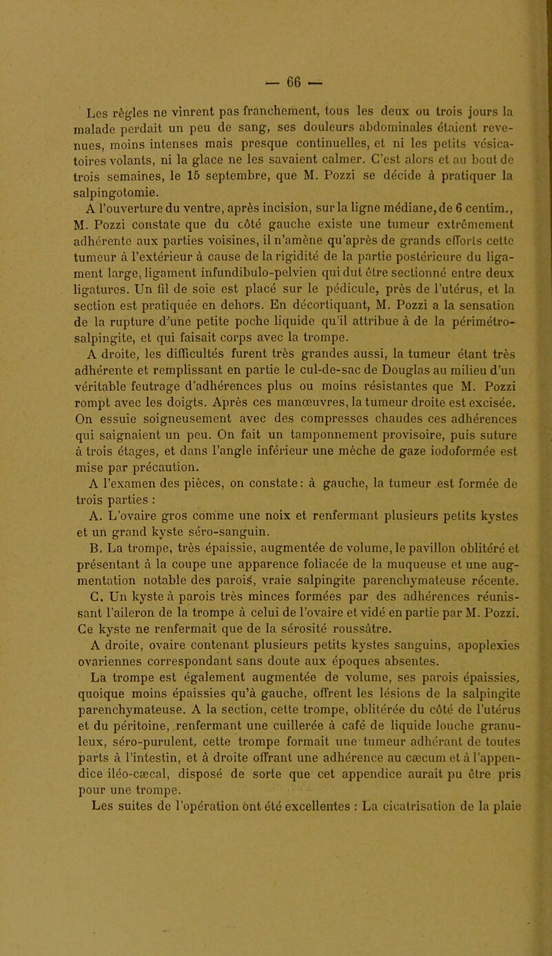 Les règles ne vinrent pas franchement, tous les deux ou trois jours la malade perdait un peu de sang, ses douleurs abdominales étaient reve- nues, moins intenses mais presque continuelles, et ni les petits vésica- toires volants, ni la glace ne les savaient calmer. C’est alors et au bout de trois semaines, le 15 septembre, que M. Pozzi se décide à pratiquer la salpingotomie. A l’ouverture du ventre, après incision, sur la ligne médiane, de 6 centim., M. Pozzi constate que du côté gauche existe une tumeur extrêmement adhérente aux parties voisines, il n’amène qu'après de grands efforts cette tumeur à l’extérieur à cause de la rigidité de la partie postérieure du liga- ment large, ligament infundibulo-pelvien qui dut être sectionné entre deux ligatures. Un fd de soie est placé sur le pédicule, près de l’utérus, et la section est pratiquée en dehors. En décortiquant, M. Pozzi a la sensation de la rupture d’une petite poche liquide qu’il attribue à de la périmétro- salpingite, et qui faisait corps avec la trompe. A droite, les difficultés furent très grandes aussi, la tumeur étant très adhérente et remplissant en partie le cul-de-sac de Douglas au milieu d’un véritable feutrage d’adhérences plus ou moins résistantes que M. Pozzi rompt avec les doigts. Après ces manœuvres, la tumeur droite est excisée. On essuie soigneusement avec des compresses chaudes ces adhérences qui saignaient un peu. On fait un tamponnement provisoire, puis suture à trois étages, et dans l’angle inférieur une mèche de gaze iodoformée est mise par précaution. A l’examen des pièces, on constate : à gauche, la tumeur est formée de trois parties : A. L’ovaire gros comme une noix et renfermant plusieurs petits kystes et un grand kyste séro-sanguin. B. La trompe, très épaissie, augmentée de volume, le pavillon oblitéré et présentant à la coupe une apparence foliacée de la muqueuse et une aug- mentation notable des paroié, vraie salpingite parenchymateuse récente. C. Un kyste à parois très minces formées par des adhérences réunis- sant l’aileron de la trompe à celui de l’ovaire et vidé en partie par M. Pozzi. Ce kyste ne renfermait que de la sérosité roussâtre. A droite, ovaire contenant plusieurs petits kystes sanguins, apoplexies ovariennes correspondant sans doute aux époques absentes. La trompe est également augmentée de volume, ses parois épaissies, quoique moins épaissies qu’à gauche, offrent les lésions de la salpingite parenchymateuse. A la section, cette trompe, oblitérée du côté de l’utérus et du péritoine, renfermant une cuillerée à café de liquide louche granu- leux, séro-purulent, cette trompe formait une tumeur adhérant de toutes parts à l’intestin, et à droite offrant une adhérence au cæcum et à l’appen- dice iléo-cæcal, disposé de sorte que cet appendice aurait pu être pris pour une trompe. Les suites de l’opération ont été excellentes : La cicatrisation de la plaie