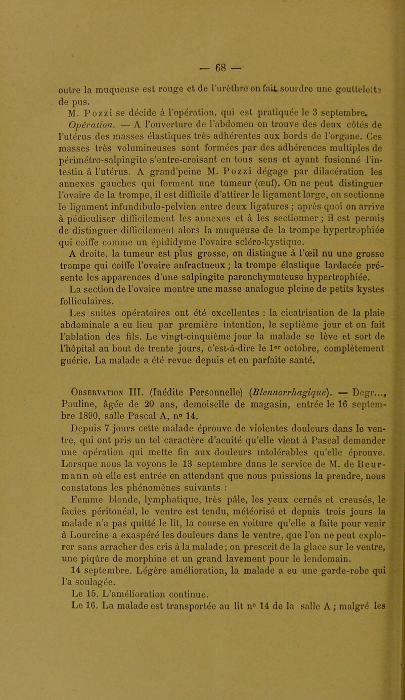 outre la muqueuse est rouge et de l’urèthre on fait sourdre une gouttelette de pus. M. Pozzi se décide à l’opération, qui est pratiquée le 3 septembre. Opération. — A l’ouverture de l’abdomen on trouve des deux côtés de l’utérus des masses élastiques très adhérentes aux bords de l'organe. Ces masses très volumineuses sont formées par des adhérences multiples de périmétro-salpingite s’entre-croisant en tous sens et ayant fusionné l’in- testin à l’utérus. A grand’peine M. Pozzi dégage par dilacération les annexes gauches qui forment une tumeur (œuf). On ne peut distinguer l’ovaire de la trompe, il est difficile d’attirer le ligament large, on sectionne le ligament infundibulo-pelvien entre deux ligatures ; après quoi on arrive à pédiculiser difficilement les annexes et à les sectionner ; il est permis de distinguer difficilement alors la muqueuse de la trompe hypertrophiée qui coiffe comme un épididyme l’ovaire scléro-kystique. A droite, la tumeur est plus grosse, on distingue à l’œil nu une grosse trompe qui coiffe l’ovaire anfractueux ; la trompe élastique lardacée pré- sente les apparences d’une salpingite parenchymateuse hypertrophiée. La section de l’ovaire montre une masse analogue pleine de petits kystes folliculaires. Les suites opératoires ont été excellentes : la cicatrisation de la plaie abdominale a eu lieu par première intention, le septième jour et on fait l’ablation des fils. Le vingt-cinquième jour la malade se lève et sort de l’hôpital au bout de trente jours, c’est-à-dire le 1er octobre, complètement guérie. La malade a été revue depuis et en parfaite santé. Observation III. (Inédite Personnelle) (Blennorrhagiquc). — Degr..., Pauline, âgée de 20 ans, demoiselle de magasin, entrée le 16 septem- bre 1890, salle Pascal A, n° 14. Depuis 7 jours cette malade éprouve de violentes douleurs dans le ven- tre, qui ont pris un tel caractère d’acuité qu’elle vient à Pascal demander une opération qui mette fin aux douleurs intolérables qu’elle éprouve. Lorsque nous la voyons le 13 septembre dans le service de M. de Beur- mann où elle est entrée en attendant que nous puissions la prendre, nous constatons les phénomènes suivants : Femme blonde, lymphatique, très pâle, les yeux cernés et creusés, le îaeies péritonéal, le ventre est tendu, météorisé et depuis trois jours la malade n’a pas quitté le lit, la course en voiture qu’elle a faite pour venir à Lourcine a exaspéré les douleurs dans le ventre, que l’on ne peut explo- rer sans arracher des cris à la malade ; on prescrit de la glace sur le ventre, une piqûre de morphine et un grand lavement pour le lendemain. 14 septembre. Légère amélioration, la malade a eu une garde-robe qui l’a soulagée. Le 15. L’amélioration continue. Le 16. La malade est transportée au lit n° 14 de la salle A ; malgré les