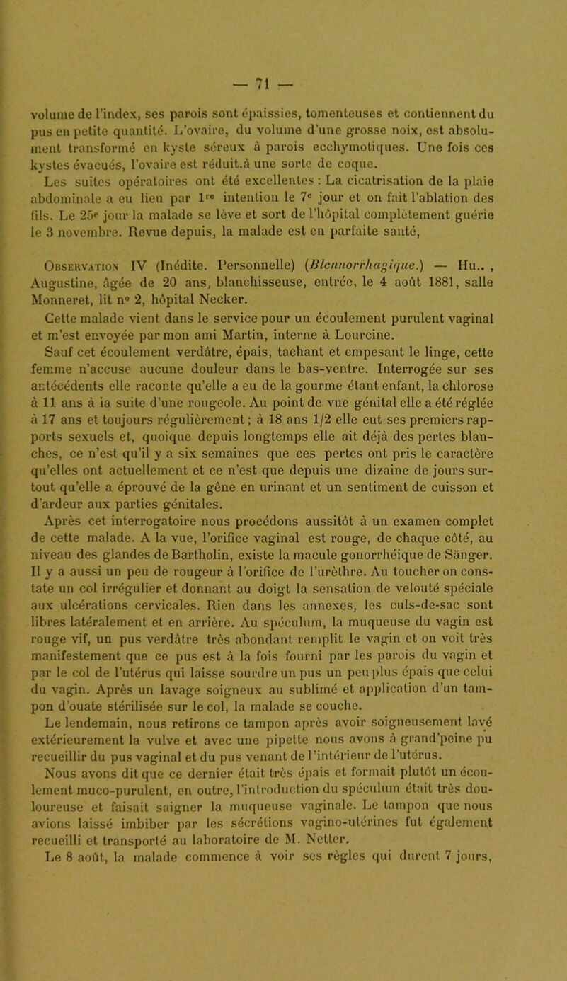 volume de l’index, ses parois sont épaissies, tomenteuses et contiennent du pus en petite quantité. L’ovaire, du volume d’une grosse noix, est absolu- ment transformé en kyste séreux à parois ecchymotiques. Une fois ces kystes évacués, l’ovaire est réduit.à une sorte de coque. Les suites opératoires ont été excellentes : La cicatrisation de la plaie abdominale a eu lieu par lr0 intention le 7e jour et on fait l’ablation des fils. Le 25e jour la malade se lève et sort de l'hôpital complètement guérie le 3 novembre. Revue depuis, la malade est en parfaite santé, Obseuvatiox IV (Inédite. Personnelle) (Blennorrhagique.) — Hu.. , Augustine, âgée de 20 ans, blanchisseuse, entrée, le 4 août 1881, salle Monneret, lit n° 2, hôpital Necker. Cette malade vient dans le service pour un écoulement purulent vaginal et m’est envoyée par mon ami Martin, interne à Lourcine. Sauf cet écoulement verdâtre, épais, tachant et empesant le linge, cette femme n’accuse aucune douleur dans le bas-ventre. Interrogée sur ses antécédents elle raconte qu’elle a eu de la gourme étant enfant, la chlorose à 11 ans à ia suite d’une rougeole. Au point de vue génital elle a été réglée à 17 ans et toujours régulièrement; à 18 ans 1/2 elle eut ses premiers rap- ports sexuels et, quoique depuis longtemps elle ait déjà des pertes blan- ches, ce n’est qu'il y a six semaines que ces pertes ont pris le caractère qu’elles ont actuellement et ce n’est que depuis une dizaine de jours sur- tout qu’elle a éprouvé de la gêne en urinant et un sentiment de cuisson et d'ardeur aux parties génitales. Après cet interrogatoire nous procédons aussitôt à un examen complet de cette malade. A la vue, l’orifice vaginal est rouge, de chaque côté, au niveau des glandes de Bartholin, existe la macule gonorrhéique de Sanger. n y a aussi un peu de rougeur à l’orifice de l’urèthre. Au toucher on cons- tate un col irrégulier et donnant au doigt la sensation de velouté spéciale aux ulcérations cervicales. Rien dans les annexes, les culs-de-sac sont libres latéralement et en arrière. Au spéculum, la muqueuse du vagin est rouge vif, un pus verdâtre très abondant remplit le vagin et on voit très manifestement que ce pus est à la fois fourni par les parois du vagin et par le col de l’utérus qui laisse sourdre un pus un peu plus épais que celui du vagin. Après un lavage soigneux au sublimé et application d’un tam- pon d’ouate stérilisée sur le col, la malade se couche. Le lendemain, nous retirons ce tampon après avoir soigneusement lavé extérieurement la vulve et avec une pipette nous avons â grand’peine pu recueillir du pus vaginal et du pus venant de l’intérieur de l’utérus. Nous avons dit que ce dernier était très épais et formait plutôt un écou- lement muco-purulent, en outre, l’introduction du spéculum était très dou- loureuse et faisait saigner la muqueuse vaginale. Le tampon que nous avions laissé imbiber par les sécrétions vagino-utérincs fut également recueilli et transporté au laboratoire de M. Netter. Le 8 août, la malade commence à voir ses règles qui durent 7 jours,