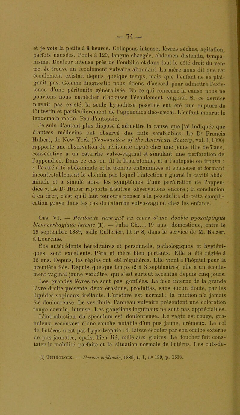 et je vois la petite à 8 heures. Collapsus intense, lèvres sèches, agitation, parfois nausées. Pouls à 120, langue chargée, abdomen distendu, tympa- nisme. Douleur intense près de l’ombilic et dans tout le côté droit du ven- tre. Je trouve un écoulement vulvaire abondant. La mère nous dit que cet écoulement existait depuis quelque temps, mais que l’enfant ne se plai- gnait pas. Comme diagnostic nous étions d’accord pour admettre l’exis- tence d’une péritonite généralisée. En ce qui concerne la cause nous ne pouvions nous empêcher d’accuser l’écoulement vaginal. Si ce dernier n’avait pas existé, la seule hypothèse possible eut été une rupture de l’intestin et particulièrement de l’appendice iléo-cæcal. L’enfant mourut le lendemain matin. Pas d’autopsie. Je suis d autant plus disposé à admettre la cause que j’ai indiquée que d’autres médecins ont observé des faits semblables. Le Dr Francis Hubert, de New-York (Transaction of the American Society, vol. 1,1890) rapporte une observation de péritonite aiguë chez une jeune fille de 7 ans, consécutive à un catarrhe vulvo-vaginal et simulant une perforation de l’appendice. Dans ce cas on fit la laparotomie, et à l’autopsie on trouva : « l’extrémité abdominale et la trompe enflammées et épaissies et formant incontestablement le chemin par lequel l’infection a gagné la cavité abdo ininale et a simulé ainsi les symptômes d’une perforation de l’appen- dice ». Le Dr Huber rapporte d’autres observations encore ; la conclusion à en tirer, c’est qu’il faut toujours penser à la possibilité de cette compli- cation grave dans les cas de catarrhe vulvo-vaginal chez les enfants. Obs. VI. — Péritonite suraiguë au cours d'une double pyosalpingite blennorr/iagique latente (1). — Julia Ch..., 19 ans, domestique, entre le 19 septembre 1889, salle Cullerier, lit n° 8, dans le service de M. Balzer, à Lourcine. Ses antécédents héréditaires et personnels, pathologiques et hygiéni- ques, sont excellents. Père et mère bien portants. Elle a été réglée à 15 ans. Depuis, les règles ont été régulières. Elle vient à l’hôpital pour la première fois. Depuis quelque temps (2 à 3 septénaires) elle a un écoule- ment vaginal jaune verdâtre, qui s’est surtout accentué depuis cinq jours. Les grandes lèvres ne sont pas gonflées. La face interne de la grande lèvre droite présente deux érosions, produites, sans aucun doute, par les liquides vaginaux irritants. L’urèthre est normal : la miction n’a jamais été douloureuse. Le vestibule, l’anneau vulvaire présentent une coloration rouge carmin, intense. Les ganglions inguinaux ne sont pas appréciables. L’introduction du spéculum est douloureuse. Le vagin est rouge, gra- nuleux, recouvert d’une couche notable d’un pus jaune, crémeux. Le col de l’utérus n’est pas hypertrophié : il laisse écouler par son orifice externe un pus jaunâtre, épais, bien lié, mêlé aux glaires. Le toucher fait cons- tater la mobilité parfaite et la situation normale de l’utérus. Les culs-de- (1) Tiiiroloix. — France médicale, 1S89, t. I, u° 139, p. 1638.