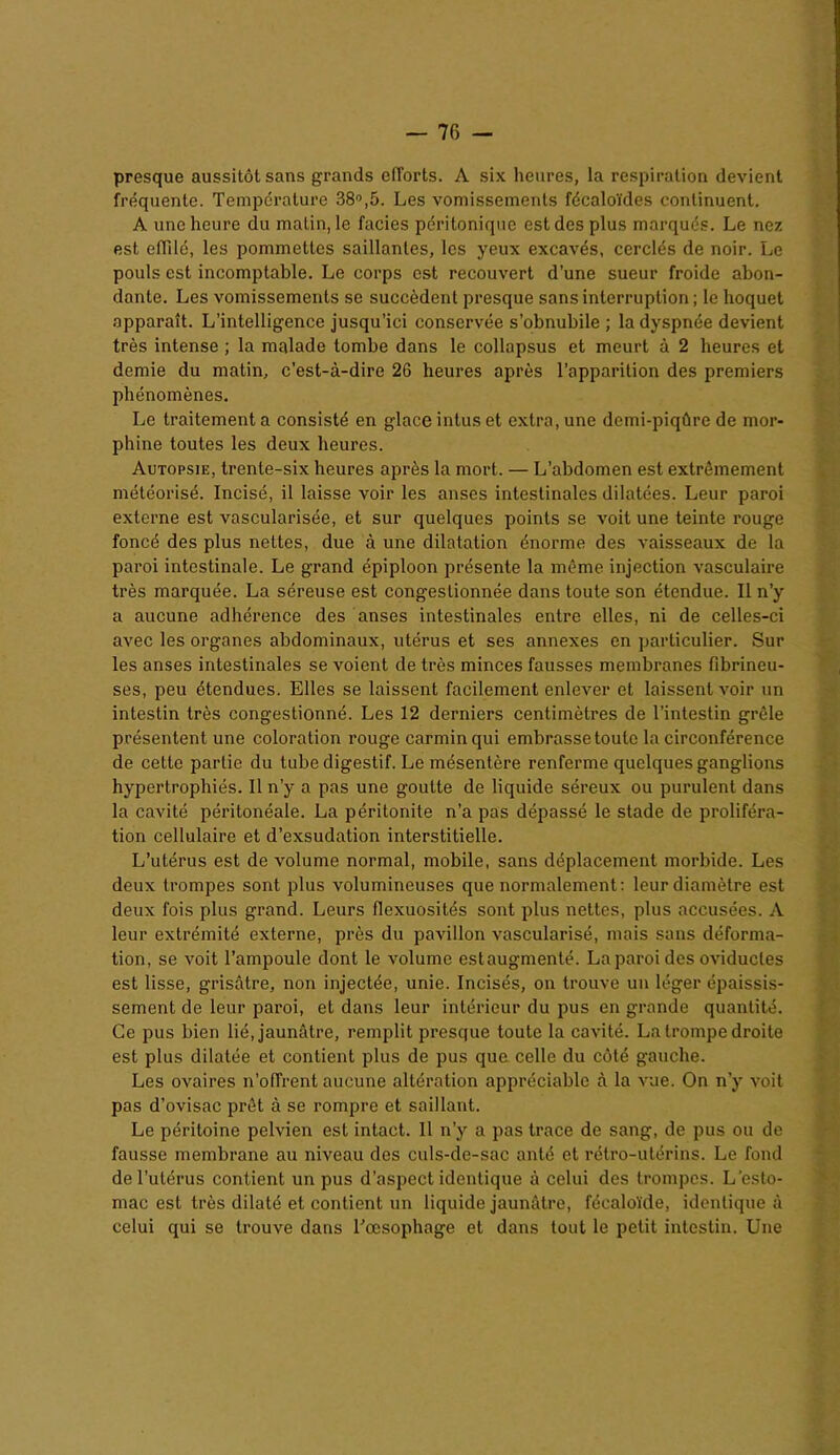 presque aussitôt sans grands efTorts. A six heures, la respiration devient fréquente. Température 38°,5. Les vomissements fécaloïdes continuent. A une heure du matin, le faciès péritonique est des plus marqués. Le nez est effilé, les pommettes saillantes, les yeux excavés, cerclés de noir. Le pouls est incomptable. Le corps est recouvert d’une sueur froide abon- dante. Les vomissements se succèdent presque sans interruption ; le hoquet apparaît. L'intelligence jusqu’ici conservée s’obnubile ; la dyspnée devient très intense ; la malade tombe dans le collapsus et meurt à 2 heures et demie du matin, c’est-à-dire 26 heures après l’apparition des premiers phénomènes. Le traitement a consisté en glace intus et extra, une demi-piqûre de mor- phine toutes les deux heures. Autopsie, trente-six heures après la mort. — L’abdomen est extrêmement météorisé. Incisé, il laisse voir les anses intestinales dilatées. Leur paroi externe est vascularisée, et sur quelques points se voit une teinte rouge foncé des plus nettes, due à une dilatation énorme des vaisseaux de la paroi intestinale. Le grand épiploon présente la même injection vasculaire très marquée. La séreuse est congestionnée dans toute son étendue. Il n’y a aucune adhérence des anses intestinales entre elles, ni de celles-ci avec les organes abdominaux, utérus et ses annexes en particulier. Sur les anses intestinales se voient de très minces fausses membranes fibrineu- ses, peu étendues. Elles se laissent facilement enlever et laissent voir un intestin très congestionné. Les 12 derniers centimètres de l’intestin grêle présentent une coloration rouge carmin qui embrasse toute la circonférence de cette partie du tube digestif. Le mésentère renferme quelques ganglions hypertrophiés. Il n’y a pas une goutte de liquide séreux ou purulent dans la cavité péritonéale. La péritonite n’a pas dépassé le stade de proliféra- tion cellulaire et d’exsudation interstitielle. L’utérus est de volume normal, mobile, sans déplacement morbide. Les deux trompes sont plus volumineuses que normalement: leur diamètre est deux fois plus grand. Leurs flexuosités sont plus nettes, plus accusées. A leur extrémité externe, près du pavillon vascularisé, mais sans déforma- tion, se voit l’ampoule dont le volume estaugmenté. La paroi des oviducles est lisse, grisâtre, non injectée, unie. Incisés, on trouve un léger épaissis- sement de leur paroi, et dans leur intérieur du pus en grande quantité. Ce pus bien lié, jaunâtre, remplit presque toute la cavité. La trompe droite est plus dilatée et contient plus de pus que. celle du côté gauche. Les ovaires n’oflïent aucune altération appréciable à la vue. On n’y voit pas d’ovisac prêt à se rompre et saillant. Le péritoine pelvien est intact. Il n’y a pas trace de sang, de pus ou de fausse membrane au niveau des culs-de-sac anté et rétro-utérins. Le fond de l’utérus contient un pus d’aspect identique à celui des trompes. L’esto- mac est très dilaté et contient un liquide jaunâtre, fécaloïde, identique à celui qui se trouve dans l’œsophage et dans tout le petit intestin. Une