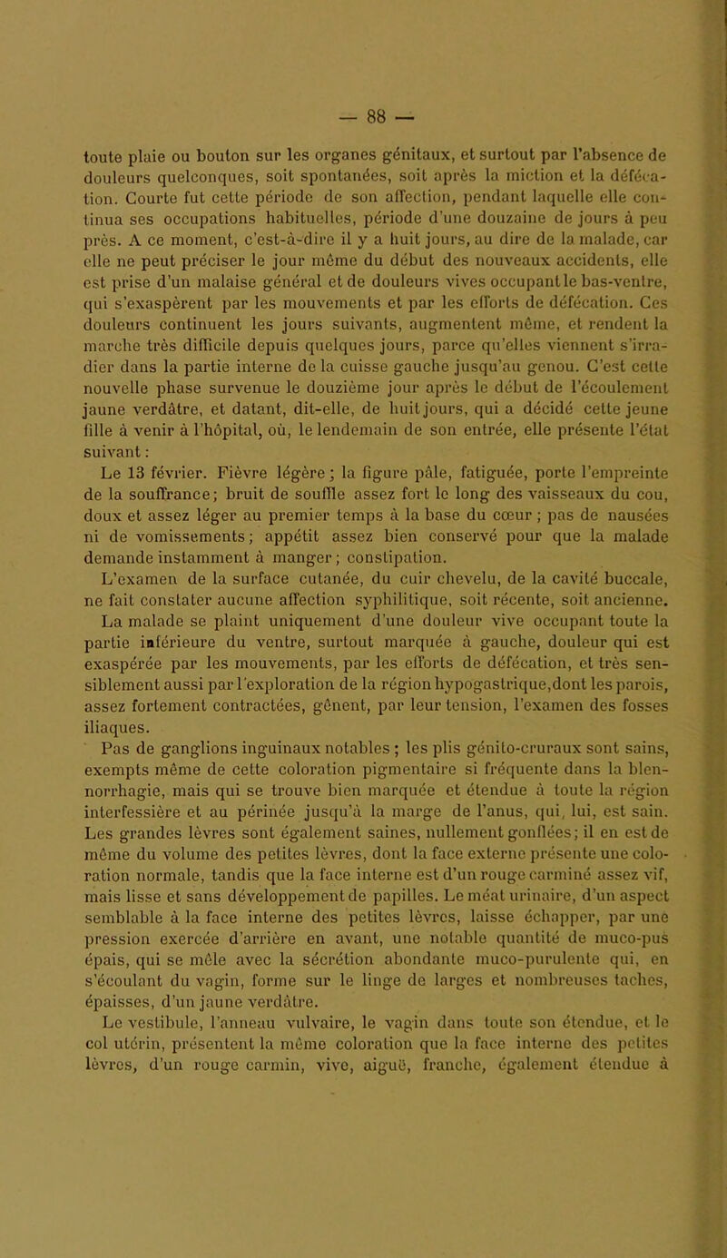 toute plaie ou bouton sur les organes génitaux, et surtout par l’absence de douleurs quelconques, soit spontanées, soit après la miction et la déféca- tion. Courte fut ceLte période de son affection, pendant laquelle elle con- tinua ses occupations habituelles, période d’une douzaine de jours à peu près. A ce moment, c’est-à-dire il y a huit jours, au dire de la malade, car elle ne peut préciser le jour môme du début des nouveaux accidents, elle est prise d’un malaise général et de douleurs vives occupant le bas-ventre, qui s’exaspèrent par les mouvements et par les eiïorls de défécation. Ces douleurs continuent les jours suivants, augmentent même, et rendent la marche très difficile depuis quelques jours, parce qu’elles viennent s’irra- dier dans la partie interne de la cuisse gauche jusqu’au genou. C’est celle nouvelle phase survenue le douzième jour après le début de l’écoulement jaune verdâtre, et datant, dit-elle, de huit jours, qui a décidé cette jeune fille à venir à l’hôpital, où, le lendemain de son entrée, elle présente l’état suivant : Le 13 février. Fièvre légère ; la figure pâle, fatiguée, porte l’empreinte de la souffrance; bruit de souffle assez fort le long des vaisseaux du cou, doux et assez léger au premier temps à la base du cœur ; pas de nausées ni de vomissements; appétit assez bien conservé pour que la malade demande instamment à manger ; conslipalion. L’examen de la surface cutanée, du cuir chevelu, de la cavité buccale, ne fait constater aucune affection syphilitique, soit récente, soit ancienne. La malade se plaint uniquement d’une douleur vive occupant toute la partie inférieure du ventre, surtout marquée à gauche, douleur qui est exaspérée par les mouvements, par les efforts de défécation, et très sen- siblement aussi par l’exploration de la région hypogastrique,dont les parois, assez fortement contractées, gênent, par leur tension, l’examen des fosses iliaques. Pas de ganglions inguinaux notables ; les plis génito-cruraux sont sains, exempts même de cette coloration pigmentaire si fréquente dans la blen- norrhagie, mais qui se trouve bien marquée et étendue à toute la région interfessière et au périnée jusqu’à la marge de l’anus, qui, lui, est sain. Les grandes lèvres sont également saines, nullement gonflées; il en est de même du volume des petites lèvres, dont la face externe présente une colo- ration normale, tandis que la face interne est d’un rouge carminé assez vif, mais lisse et sans développement de papilles. Le méat urinaire, d’un aspect semblable à la face interne des petites lèvres, laisse échapper, par une pression exercée d’arrière en avant, une notable quantité de muco-pus épais, qui se mêle avec la sécrétion abondante muco-purulente qui, en s’écoulant du vagin, forme sur le linge de larges et nombreuses taches, épaisses, d’un jaune verdâtre. Le vestibule, l’anneau vulvaire, le vagin dans toute son étendue, et le col utérin, présentent la même coloration que la face interne des petites lèvres, d’un rouge carmin, vive, aiguë, franche, également étendue à