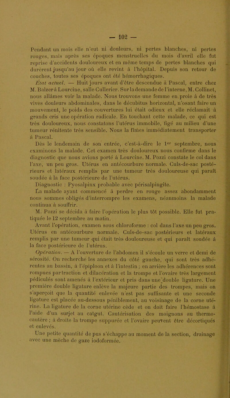 Pendant un mois elle n’eut ni douleurs, ni pertes blanches, ni pertes rouges, mais après ses époques menstruelles du mois d’avril elle fut reprise d’accidents douloureux et en môme temps de pertes blanches qui durèrent jusqu’au jour où elle revint à l’hôpital. Depuis son retour de couches, toutes ses époques ont été hémorrhagiques. Etat actuel. — Huit jours avant d’ôtre descendue à Pascal, entre chez M.Balzerà Lourcine, salle Cullerier. Sur la demande de l’interne, M. Collinet, nous allâmes voir la malade. Nous trouvons une femme en proie à de très vives douleurs abdominales, dans le décubitus horizontal, n’osant faire un mouvement, le poids des couvertures lui était odieux et elle réclamait à grands cris une opération radicale. En touchant cette malade, ce qui est très douloureux, nous constatons l’utérus immobile, figé au milieu d’une tumeur rénitente très sensible. Nous la fîmes immédiatement transporter à Pascal. Dès le lendemain de son entrée, c’est-à-dire le 1er septembre, nous examinons la malade. Cet examen très douloureux nous confirme dans le diagnostic que nous avions porté à Lourcine. M. Pozzi constate le col dans l’axe, un peu gros. Utérus en antécourbure normale. Culs-de-sac posté- rieurs et latéraux remplis par une tumeur très douloureuse qui paraît soudée à la face postérieure de l’utérus. Diagnostic : Pyosalpinx probable avec périsalpingite. La malade ayant commencé à perdre en rouge assez abondamment nous sommes obligés d’interrompre les examens, néanmoins la malade continua à souffrir. M. Pozzi se décida à faire l’opération le plus tôt possible. Elle fut pra- tiquée le 12 septembre au matin. Avant l’opération, examen sous chloroforme : col dans l’axe un peu gros. Utérus en antécourbure normale. Culs-de-sac postérieurs et latéraux remplis par une tumeur qui était très douloureuse et qui paraît soudée à la face postérieure de l’utérus. Opération. — A l’ouverture de l’abdomen il s’écoule un verre et demi de sérosité. On recherche les annexes du côté gauche, qui sont très adhé- rentes au bassin, à l’épiploon et à l’intestin; en arrière les adhérences sont rompues partraction et dilacération et la trompe et l’ovaire très largement pédiculés sont amenés à l’extérieur et pris dans une'double ligature. Une première double ligature enlève la majeure partie des trompes, mais on s’aperçoit que la quantité enlevée n’est pas suffisante et une seconde ligature est placée au-dessous péniblement, au voisinage de la corne uté- rine. La ligature de la corne utérine cède et on doit faire l’hémostase à l’aide d’un surjet au catgut. Cautérisation des moignons au thermo- cautère ; à droite la trompe suppurée et l’ovaire peuvent être décortiqués et enlevés. Une petite quantité de pus s’échappe au moment de la section, drainage avec une mèche de gaze iodoformée.