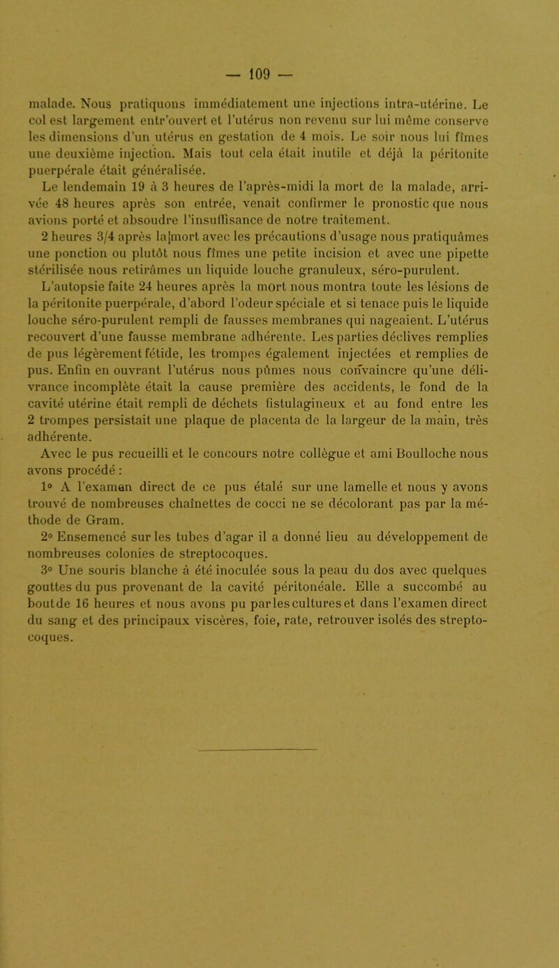 malade. Nous pratiquons immédiatement une injections intra-utérine. Le col est largement entr’ouvert et l’utérus non revenu sur lui même conserve les dimensions d’un utérus en gestation de 4 mois. Le soir nous lui fîmes une deuxième injection. Mais tout cela était inutile et déjà la péritonite puerpérale était généralisée. Le lendemain 19 à 3 heures de l’après-midi la mort de la malade, arri- vée 48 heures après son entrée, venait confirmer le pronostic que nous avions porté et absoudre l'insuffisance de notre traitement. 2 heures 3/4 après lajmort avec les précautions d’usage nous pratiquâmes une ponction ou plutôt nous fîmes une petite incision et avec une pipette stérilisée nous retirâmes un liquide louche granuleux, séro-purulent. L’autopsie faite 24 heures après la mort nous montra toute les lésions de la péritonite puerpérale, d’abord l’odeur spéciale et si tenace puis le liquide louche séro-purulent rempli de fausses membranes qui nageaient. L’utérus recouvert d’une fausse membrane adhérente. Les parties déclives remplies de pus légèrement fétide, les trompes également injectées et remplies de pus. Enfin en ouvrant l'utérus nous pûmes nous convaincre qu’une déli- vrance incomplète était la cause première des accidents, le fond de la cavité utérine était rempli de déchets fistulagineux et au fond entre les 2 trompes persistait une plaque de placenta de la largeur de la main, très adhérente. Avec le pus recueilli et le concours notre collègue et ami Boulloche nous avons procédé : 1° A l’examen direct de ce pus étalé sur une lamelle et nous y avons trouvé de nombreuses chaînettes de cocci ne se décolorant pas par la mé- thode de Gram. 2° Ensemencé sur les tubes d’agar il a donné lieu au développement de nombreuses colonies de streptocoques. 3° Une souris blanche à été inoculée sous la peau du dos avec quelques gouttes du pus provenant de la cavité péritonéale. Elle a succombé au boutde 16 heures et nous avons pu parles cultures et dans l’examen direct du sang et des principaux viscères, foie, rate, retrouver isolés des strepto- coques.