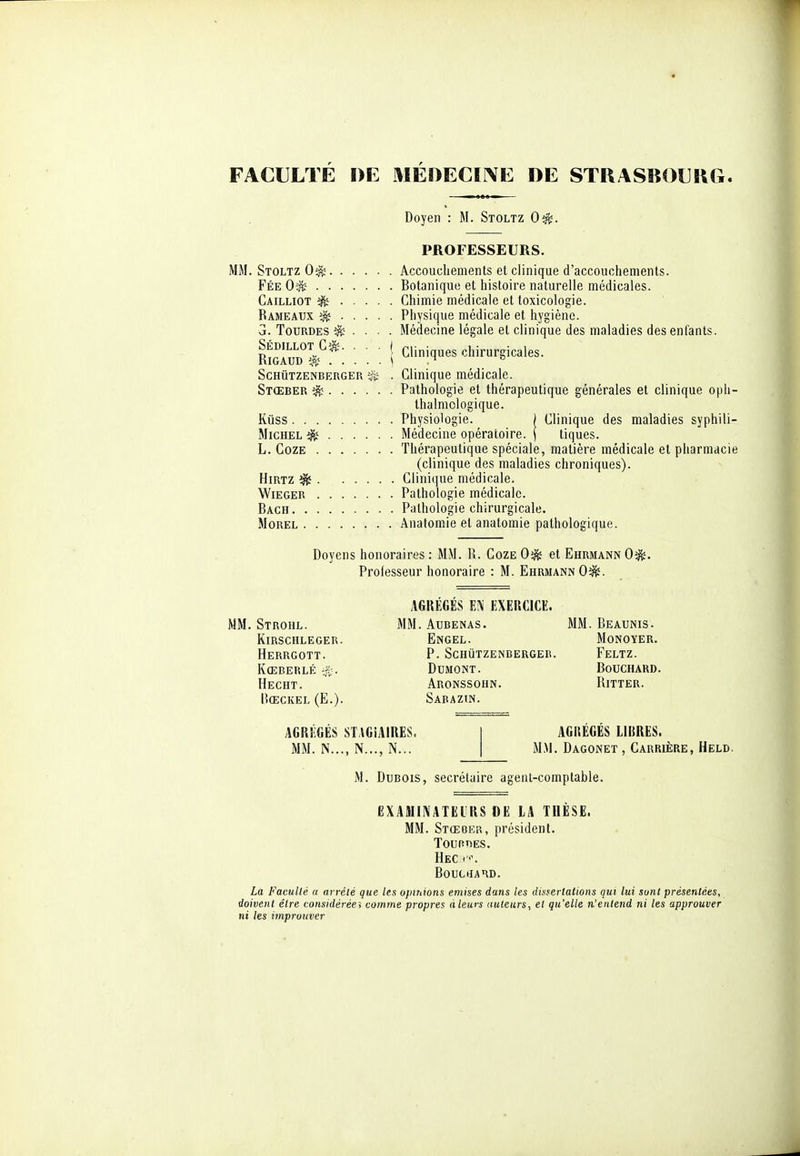 FACULTÉ DE MÉDECIIVE DE STRASBOURG. Doyen : M. Stoltz 0^. PROFESSEURS. MM. Stoltz 0^ Accouchements et clinique d'accouchements. Fée 0^ Botanique et histoire naturelle médicales. Cailliot ^ Chimie médicale et toxicologie. Rameaux ^ Physique médicale et hygiène. a. TouRDES ^ . . • . Médecine légale et clinique des maladies des enfauts. moZ'/*: : : : ! ^^''^^^ chirurgicales. ScHUTZENBERGER . Clinique médicale. Stœber ^ Pathologie et thérapeutique générales et clinique opli- thalmclogique. Kûss Physiologie. | Clinique des maladies syphili- MicHEL ^ Médecine opératoire. | tiques. L. CozE Thérapeutique spéciale, matière médicale et pharmacie (clinique des maladies chroniques). HiRTZ ^ Clinique médicale. WiEGER Pathologie médicale. Bach Pathologie chirurgicale. MoREL Anatomie et anatomie pathologique. Doyens honoraires : MM. R. Coze 0^ et Ehrmann 0^. Professeur honoraire : M. Ehrmann Oi^. Strohl. KiRSCHLEGER. Herrgott. Kœberlé i^. Hecht. Rœckel (E.). AGREGES lî^ liXERClCE. M. Aubenas. Engel. P. Schutzenbergeb. DUMONT. Aronssohn. Sabazin. I. Beaunis. MONOYER. Feltz. Bouchard. RiTTER. AGREGES STAGIAIRES. MM. N..., N..., N... AGitEGES LIBRES. MM. Dagonet , Carrière, Held. M. Dubois, secrétaire agent-comptable. OXAMIIVATEIRS DE lA THÈSE. MM. Stœoer, président. TounoES. Hec < <'. BouctfAHD. La Faculté a arrêté que les opinions émises dans les dissertations qui lui sont présentées, doivent être considéréei comme propres àleurs auteurs, et qu'elle n'entend ni les approuver ni les imprunver