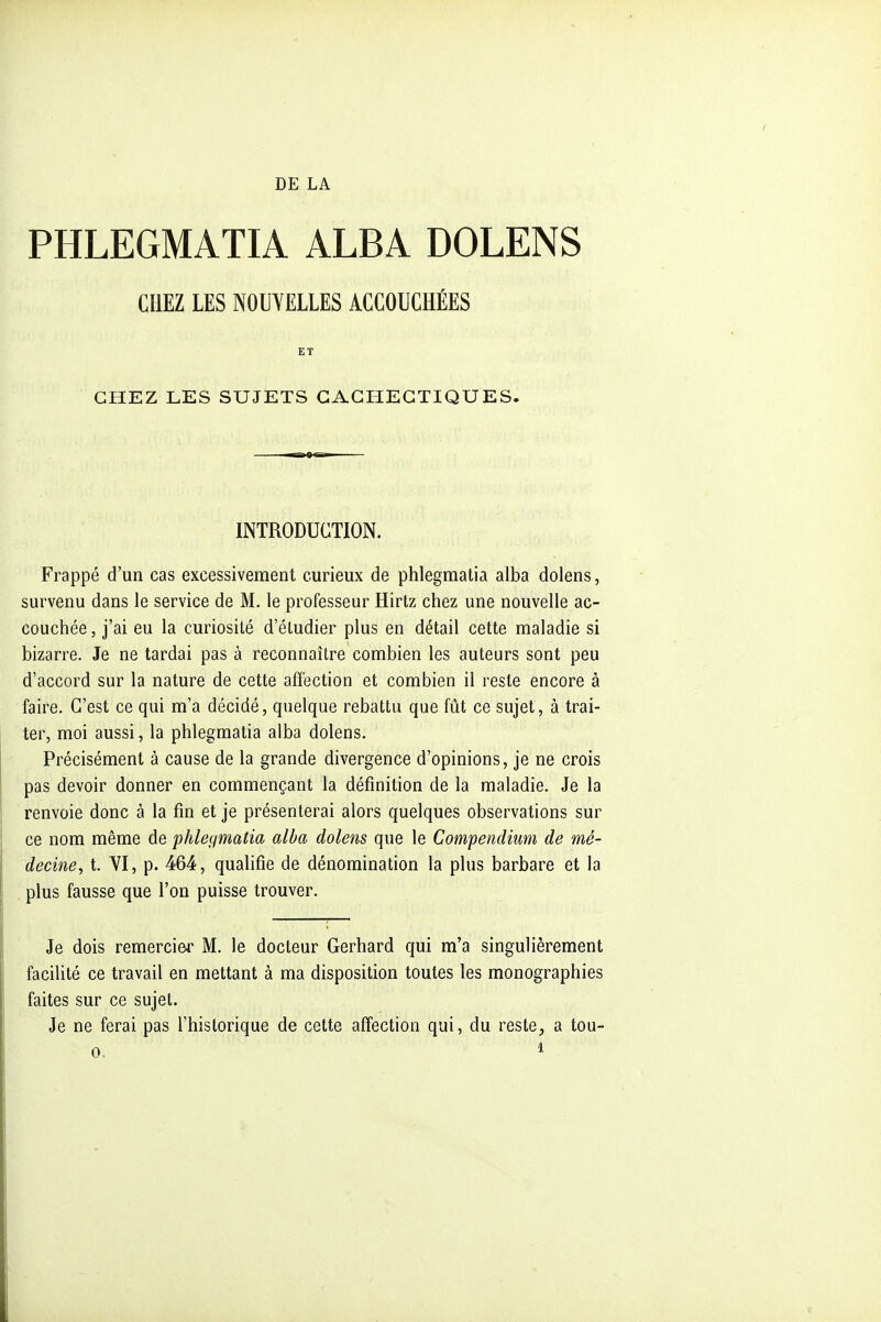 DE LA PHLEGMATIA ALBA DOLENS CHEZ LES NOUVELLES ACCOUCHÉES ET CHEZ LES SUJETS CACHECTIQUES. INTRODUCTION. Frappé d'un cas excessivement curieux de phlegmatia alba dolens, survenu dans le service de M. le professeur Hirtz chez une nouvelle ac- couchée , j'ai eu la curiosité d'étudier plus en détail cette maladie si bizarre. Je ne tardai pas à reconnaître combien les auteurs sont peu d'accord sur la nature de cette affection et combien il reste encore à faire. C'est ce qui m'a décidé, quelque rebattu que fût ce sujet, à trai- ter, moi aussi, la phlegmatia alba dolens. Précisément à cause de la grande divergence d'opinions, je ne crois pas devoir donner en commençant la définition de la maladie. Je la renvoie donc à la fin et je présenterai alors quelques observations sur ce nom même de phlegmatia alba dolens que le Compendium de mé- decine, t. YI, p. 464, qualifie de dénomination la plus barbare et la plus fausse que l'on puisse trouver. Je dois remercier M. le docteur Gerhard qui m'a singulièrement facilité ce travail en mettant à ma disposition toutes les monographies faites sur ce sujet. Je ne ferai pas l'historique de cette affection qui, du reste, a tou-